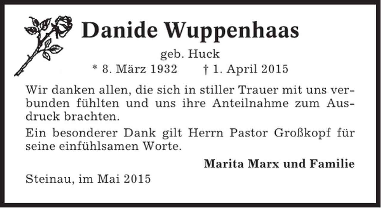 <p>Danide Wuppenhaas<br />geb. Huck<br />* 8. März 1932<br />† 1. April 2015<br />Wir danken allen, die sich in stiller Trauer mit uns verbunden fühlten und uns ihre Anteilnahme zum Ausdruck brachten.<br />Ein besonderer Dank gilt Herrn Pastor Großkopf für<br />seine einfühlsamen Worte.<br />Marita Marx und Familie<br />Steinau, im Mai 2015</p>