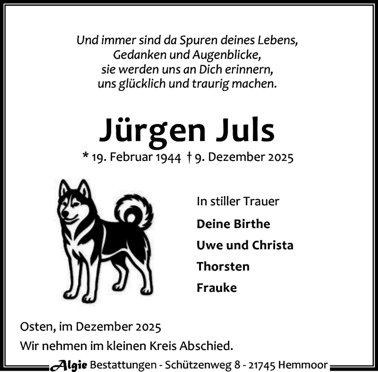 <p>Und immer sind da Spuren deines Lebens,<br />Gedanken und Augenblicke,<br />sie werden uns an Dich erinnern,<br />uns glücklich und traurig machen.</p><p>Jürgen Juls</p><p>* 19. Februar 1944 † 9. Dezember 2025<br />In stiller Trauer<br />Deine Birthe<br />Uwe und Christa<br />Thorsten<br />Frauke<br />Osten, im Dezember 2025<br />Wir nehmen im kleinen Kreis Abschied.<br />Algie Bestattungen - Schützenweg 8 - 21745 Hemmoor</p>