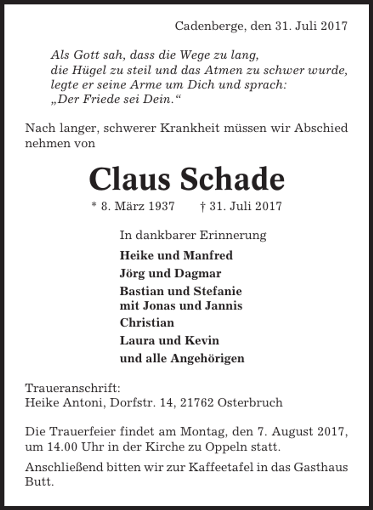 <p>Cadenberge, den 31. Juli 2017<br />Als Gott sah, dass die Wege zu lang,<br />die Hügel zu steil und das Atmen zu schwer wurde,<br />legte er seine Arme um Dich und sprach:<br />„Der Friede sei Dein.“<br />Nach langer, schwerer Krankheit müssen wir Abschied<br />nehmen von</p><p>Claus Schade<br />* 8. März 1937</p><p>† 31. Juli 2017</p><p>In dankbarer Erinnerung<br />Heike und Manfred<br />Jörg und Dagmar<br />Bastian und Stefanie<br />mit Jonas und Jannis<br />Christian<br />Laura und Kevin<br />und alle Angehörigen<br />Traueranschrift:<br />Heike Antoni, Dorfstr. 14, 21762 Osterbruch<br />Die Trauerfeier findet am Montag, den 7. August 2017,<br />um 14.00 Uhr in der Kirche zu Oppeln statt.<br />Anschließend bitten wir zur Kaffeetafel in das Gasthaus<br />Butt.</p>