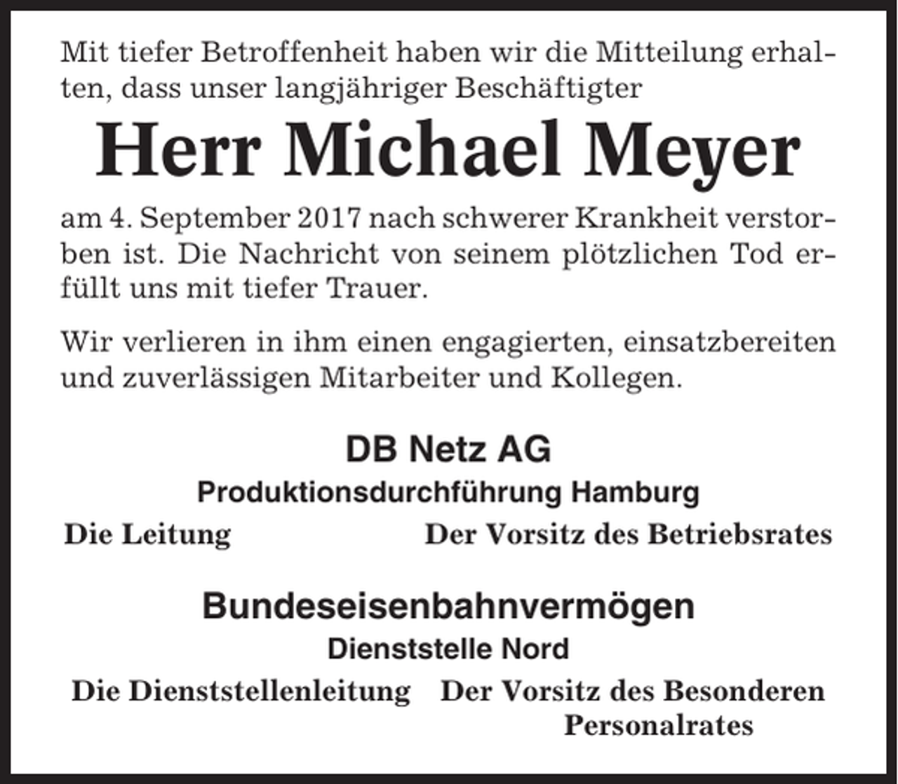 <p>Mit tiefer Betroffenheit haben wir die Mitteilung erhalten, dass unser langjähriger Beschäftigter</p><p>Herr Michael Meyer<br />am 4. September 2017 nach schwerer Krankheit verstorben ist. Die Nachricht von seinem plötzlichen Tod erfüllt uns mit tiefer Trauer.<br />Wir verlieren in ihm einen engagierten, einsatzbereiten<br />und zuverlässigen Mitarbeiter und Kollegen.</p><p>DB Netz AG<br />Produktionsdurchführung Hamburg<br />Die Leitung<br />Der Vorsitz des Betriebsrates</p><p>Bundeseisenbahnvermögen<br />Dienststelle Nord<br />Die Dienststellenleitung Der Vorsitz des Besonderen<br />Personalrates</p>