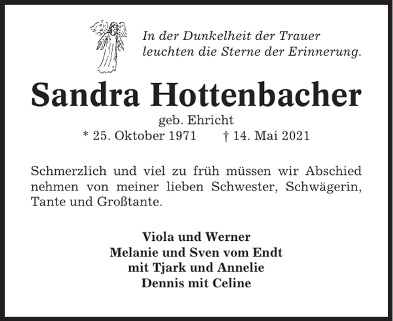 <p>In der Dunkelheit der Trauer<br />leuchten die Sterne der Erinnerung.</p><p>Sandra Hottenbacher<br />geb. Ehricht<br />* 25. Oktober 1971<br />† 14. Mai 2021<br />Schmerzlich und viel zu früh müssen wir Abschied<br />nehmen von meiner lieben Schwester, Schwägerin,<br />Tante und Großtante.<br />Viola und Werner<br />Melanie und Sven vom Endt<br />mit Tjark und Annelie<br />Dennis mit Celine</p>