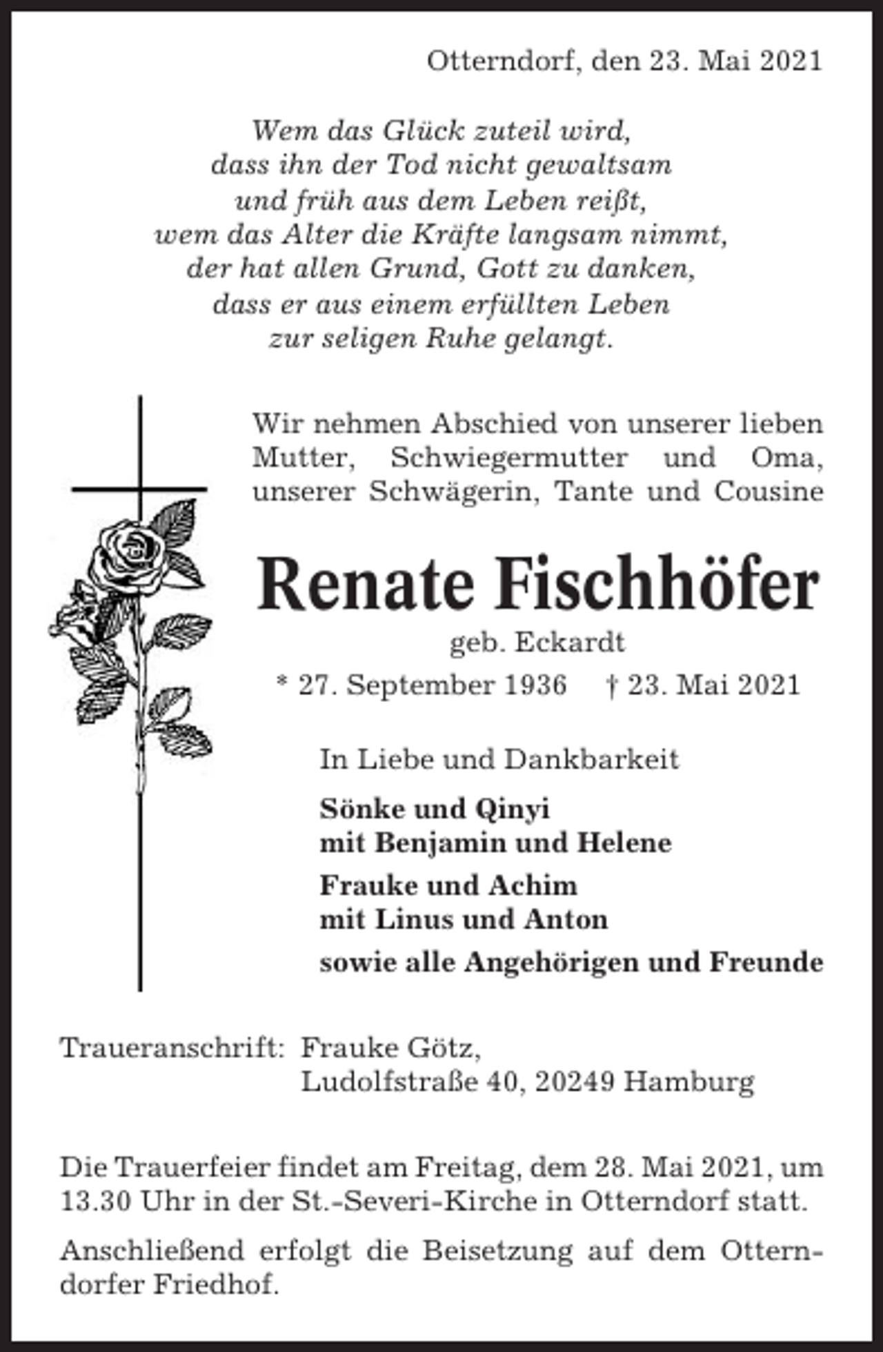 <p>Otterndorf, den 23. Mai 2021<br />Wem das Glück zuteil wird,<br />dass ihn der Tod nicht gewaltsam<br />und früh aus dem Leben reißt,<br />wem das Alter die Kräfte langsam nimmt,<br />der hat allen Grund, Gott zu danken,<br />dass er aus einem erfüllten Leben<br />zur seligen Ruhe gelangt.<br />Wir nehmen Abschied von unserer lieben<br />Mutter, Schwiegermutter und Oma,<br />unserer Schwägerin, Tante und Cousine</p><p>Renate Fischhöfer<br />geb. Eckardt<br />* 27. September 1936 † 23. Mai 2021<br />In Liebe und Dankbarkeit<br />Sönke und Qinyi<br />mit Benjamin und Helene<br />Frauke und Achim<br />mit Linus und Anton<br />sowie alle Angehörigen und Freunde<br />Traueranschrift: Frauke Götz,<br />Ludolfstraße 40, 20249 Hamburg<br />Die Trauerfeier findet am Freitag, dem 28. Mai 2021, um<br />13.30 Uhr in der St.-Severi-Kirche in Otterndorf statt.<br />Anschließend erfolgt die Beisetzung auf dem Otterndorfer Friedhof.</p>