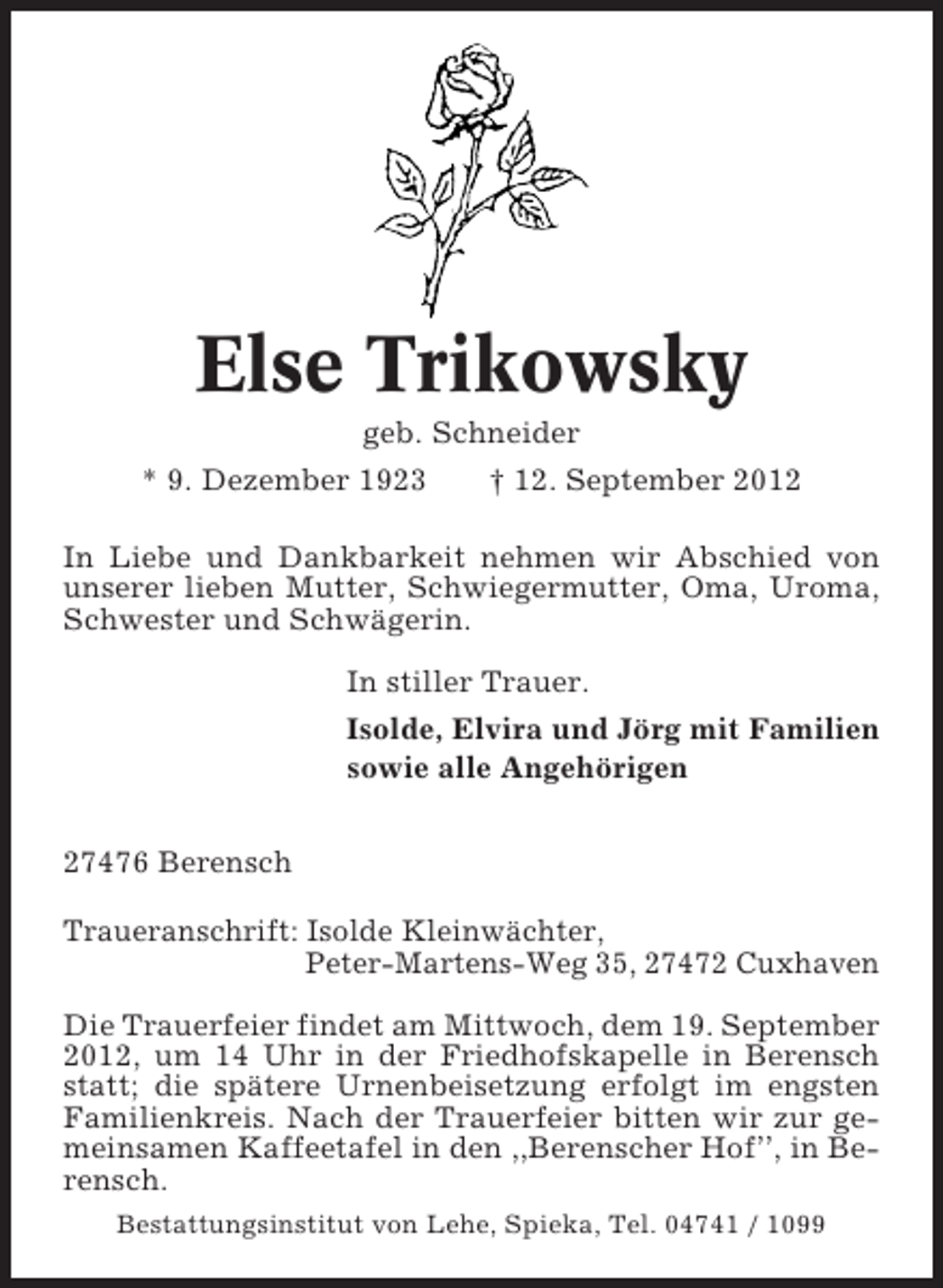 <p>Else Trikowsky<br />geb. Schneider<br />* 9. Dezember 1923</p><p>† 12. September 2012</p><p>In Liebe und Dankbarkeit nehmen wir Abschied von<br />unserer lieben Mutter, Schwiegermutter, Oma, Uroma,<br />Schwester und Schwägerin.<br />In stiller Trauer.<br />Isolde, Elvira und Jörg mit Familien<br />sowie alle Angehörigen<br />27476 Berensch<br />Traueranschrift: Isolde Kleinwächter,<br />Peter-Martens-Weg 35, 27472 Cuxhaven<br />Die Trauerfeier findet am Mittwoch, dem 19. September<br />2012, um 14 Uhr in der Friedhofskapelle in Berensch<br />statt; die spätere Urnenbeisetzung erfolgt im engsten<br />Familienkreis. Nach der Trauerfeier bitten wir zur gemeinsamen Kaffeetafel in den ,,Berenscher Hof’’, in Berensch.<br />Bestattungsinstitut von Lehe, Spieka, Tel. 04741 / 1099</p>