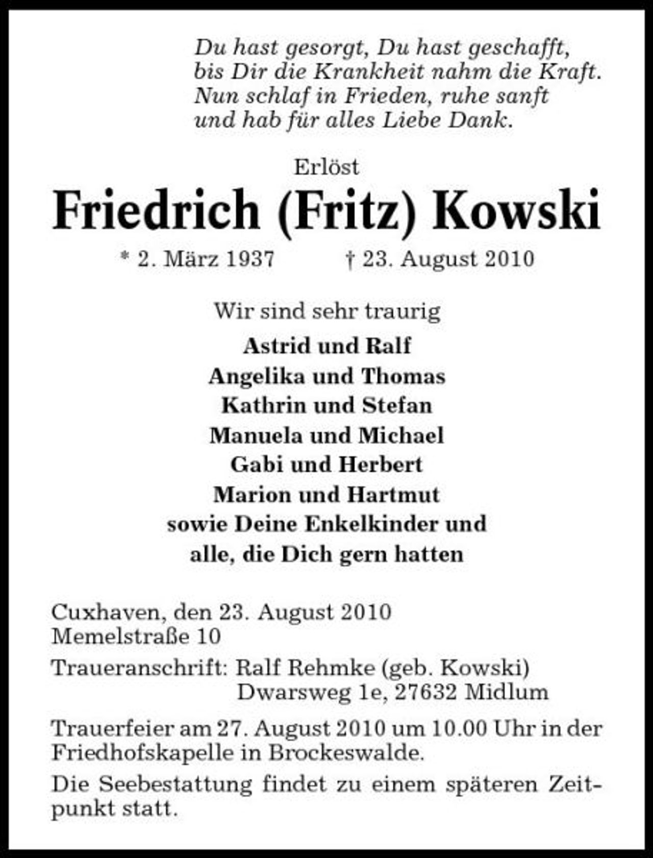 <p>Du hast gesorgt, Du hast geschafft, bis Dir die Krankheit nahm die Kraft. Nun schlaf in Frieden, ruhe sanft und hab für alles Liebe Dank. Erlöst</p><p>Friedrich (Fritz) Kowski<br />* 2. März 1937 † 23. August 2010 Wir sind sehr traurig Astrid und Ralf Angelika und Thomas Kathrin und Stefan Manuela und Michael Gabi und Herbert Marion und Hartmut sowie Deine Enkelkinder und alle, die Dich gern hatten Cuxhaven, den 23. August 2010 Memelstraße 10 Traueranschrift: Ralf Rehmke (geb. Kowski) Dwarsweg 1e, 27632 Midlum Trauerfeier am 27. August 2010 um 10.00 Uhr in der Friedhofskapelle in Brockeswalde. Die Seebestattung findet zu einem späteren Zeitpunkt statt.</p>