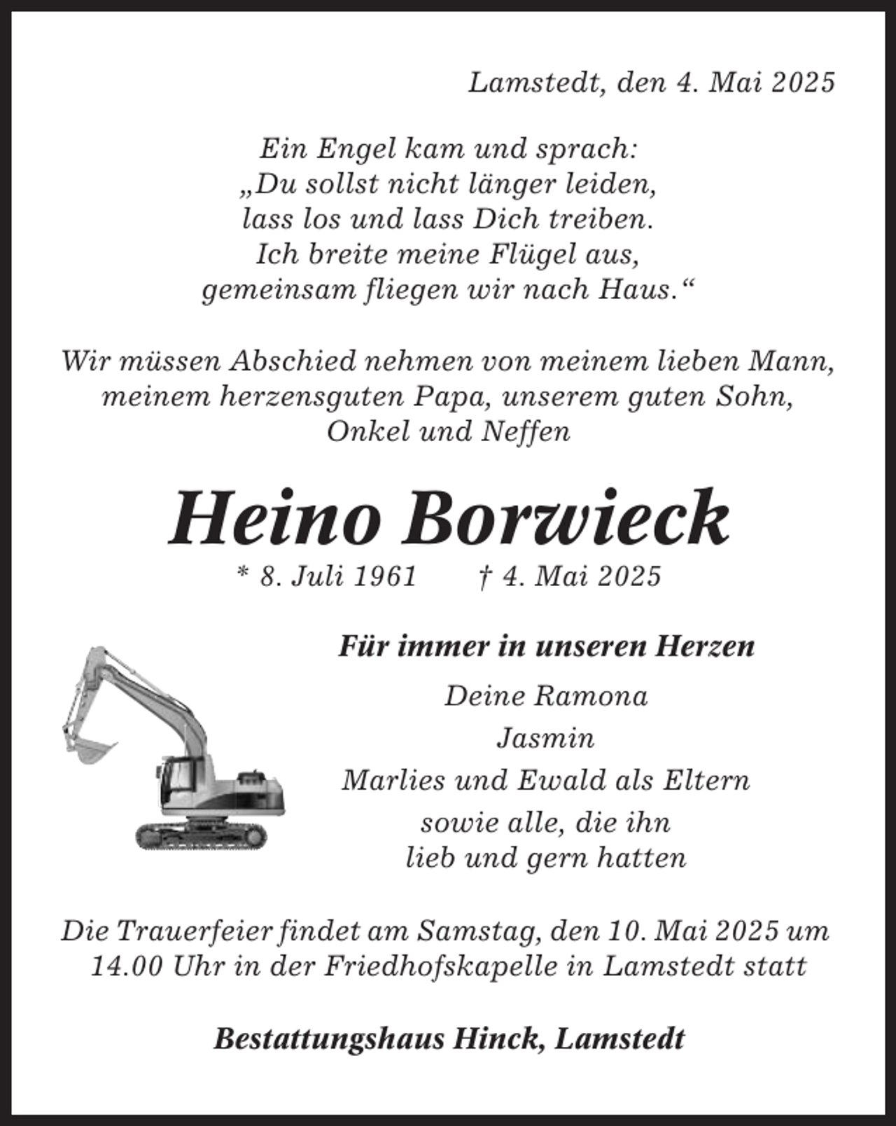 <p>Lamstedt, den 4. Mai 2025<br />Ein Engel kam und sprach:<br />„Du sollst nicht länger leiden,<br />lass los und lass Dich treiben.<br />Ich breite meine Flügel aus,<br />gemeinsam fliegen wir nach Haus.“<br />Wir müssen Abschied nehmen von meinem lieben Mann,<br />meinem herzensguten Papa, unserem guten Sohn,<br />Onkel und Neffen</p><p>Heino Borwieck<br />* 8. Juli 1961</p><p>† 4. Mai 2025</p><p>Für immer in unseren Herzen<br />Deine Ramona<br />Jasmin<br />Marlies und Ewald als Eltern<br />sowie alle, die ihn<br />lieb und gern hatten<br />Die Trauerfeier findet am Samstag, den 10. Mai 2025 um<br />14.00 Uhr in der Friedhofskapelle in Lamstedt statt<br />Bestattungshaus Hinck, Lamstedt</p>