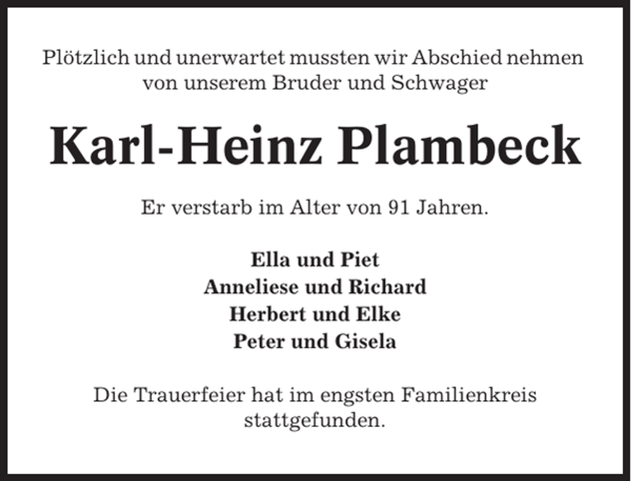 <p>Plötzlich und unerwartet mussten wir Abschied nehmen<br />von unserem Bruder und Schwager</p><p>Karl-Heinz Plambeck<br />Er verstarb im Alter von 91 Jahren.<br />Ella und Piet<br />Anneliese und Richard<br />Herbert und Elke<br />Peter und Gisela<br />Die Trauerfeier hat im engsten Familienkreis<br />stattgefunden.</p>