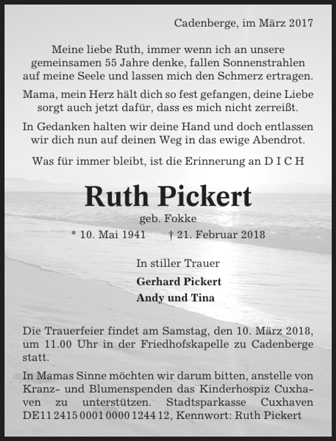 <p>Cadenberge, im März 2017<br />Meine liebe Ruth, immer wenn ich an unsere<br />gemeinsamen 55 Jahre denke, fallen Sonnenstrahlen<br />auf meine Seele und lassen mich den Schmerz ertragen.<br />Mama, mein Herz hält dich so fest gefangen, deine Liebe<br />sorgt auch jetzt dafür, dass es mich nicht zerreißt.<br />In Gedanken halten wir deine Hand und doch entlassen<br />wir dich nun auf deinen Weg in das ewige Abendrot.<br />Was für immer bleibt, ist die Erinnerung an D I C H</p><p>Ruth Pickert<br />geb. Fokke<br />* 10. Mai 1941<br />† 21. Februar 2018<br />In stiller Trauer<br />Gerhard Pickert<br />Andy und Tina<br />Die Trauerfeier findet am Samstag, den 10. März 2018,<br />um 11.00 Uhr in der Friedhofskapelle zu Cadenberge<br />statt.<br />In Mamas Sinne möchten wir darum bitten, anstelle von<br />Kranz- und Blumenspenden das Kinderhospiz Cuxhaven zu unterstützen. Stadtsparkasse Cuxhaven<br />DE11 2415 0001 0000 1244 12, Kennwort: Ruth Pickert</p>