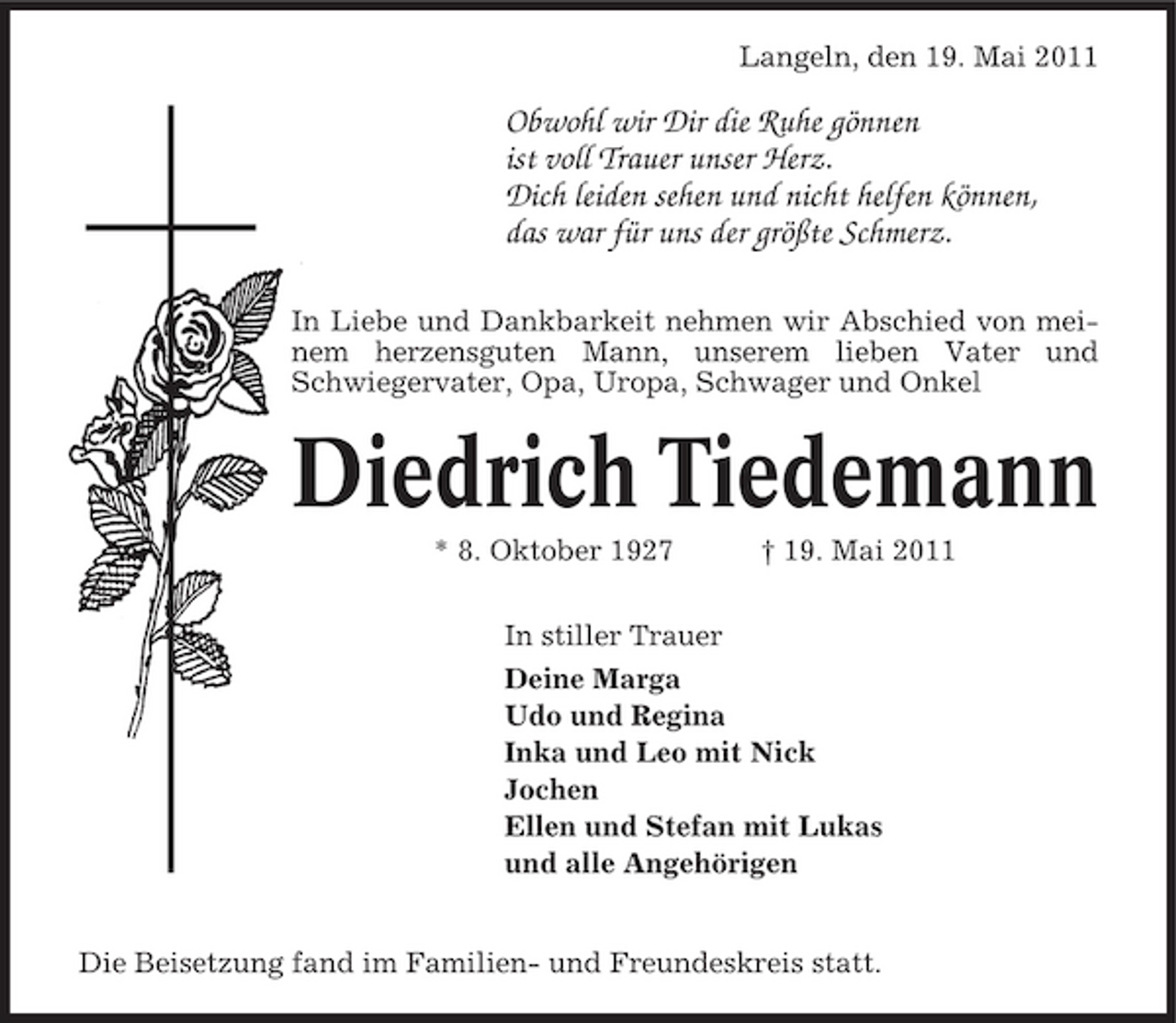 <p>Langeln, den 19. Mai 2011</p><p>Obwohl wir Dir die Ruhe gönnen ist voll Trauer unser Herz. Dich leiden sehen und nicht helfen können, das war für uns der größte Schmerz.<br />In Liebe und Dankbarkeit nehmen wir Abschied von meinem herzensguten Mann, unserem lieben Vater und Schwiegervater, Opa, Uropa, Schwager und Onkel</p><p>Diedrich Tiedemann<br />* 8. Oktober 1927 In stiller Trauer Deine Marga Udo und Regina Inka und Leo mit Nick Jochen Ellen und Stefan mit Lukas und alle Angehörigen † 19. Mai 2011</p><p>Die Beisetzung fand im Familien- und Freundeskreis statt.</p>