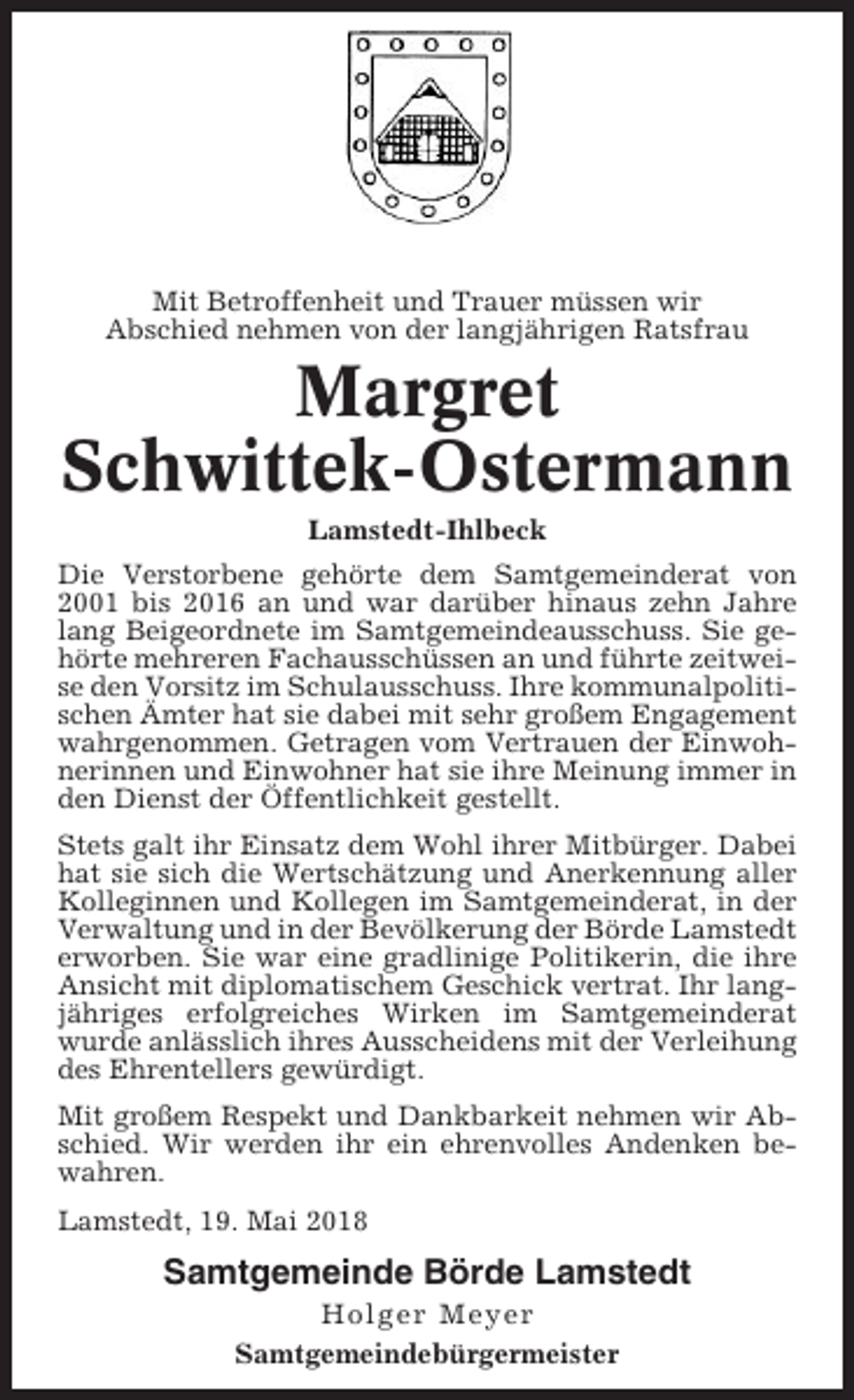 <p>Mit Betroffenheit und Trauer müssen wir<br />Abschied nehmen von der langjährigen Ratsfrau</p><p>Margret<br />Schwittek-Ostermann<br />Lamstedt-Ihlbeck<br />Die Verstorbene gehörte dem Samtgemeinderat von<br />2001 bis 2016 an und war darüber hinaus zehn Jahre<br />lang Beigeordnete im Samtgemeindeausschuss. Sie gehörte mehreren Fachausschüssen an und führte zeitweise den Vorsitz im Schulausschuss. Ihre kommunalpolitischen Ämter hat sie dabei mit sehr großem Engagement<br />wahrgenommen. Getragen vom Vertrauen der Einwohnerinnen und Einwohner hat sie ihre Meinung immer in<br />den Dienst der Öffentlichkeit gestellt.<br />Stets galt ihr Einsatz dem Wohl ihrer Mitbürger. Dabei<br />hat sie sich die Wertschätzung und Anerkennung aller<br />Kolleginnen und Kollegen im Samtgemeinderat, in der<br />Verwaltung und in der Bevölkerung der Börde Lamstedt<br />erworben. Sie war eine gradlinige Politikerin, die ihre<br />Ansicht mit diplomatischem Geschick vertrat. Ihr langjähriges erfolgreiches Wirken im Samtgemeinderat<br />wurde anlässlich ihres Ausscheidens mit der Verleihung<br />des Ehrentellers gewürdigt.<br />Mit großem Respekt und Dankbarkeit nehmen wir Abschied. Wir werden ihr ein ehrenvolles Andenken bewahren.<br />Lamstedt, 19. Mai 2018</p><p>Samtgemeinde Börde Lamstedt<br />Holger Meyer<br />Samtgemeindebürgermeister</p>
