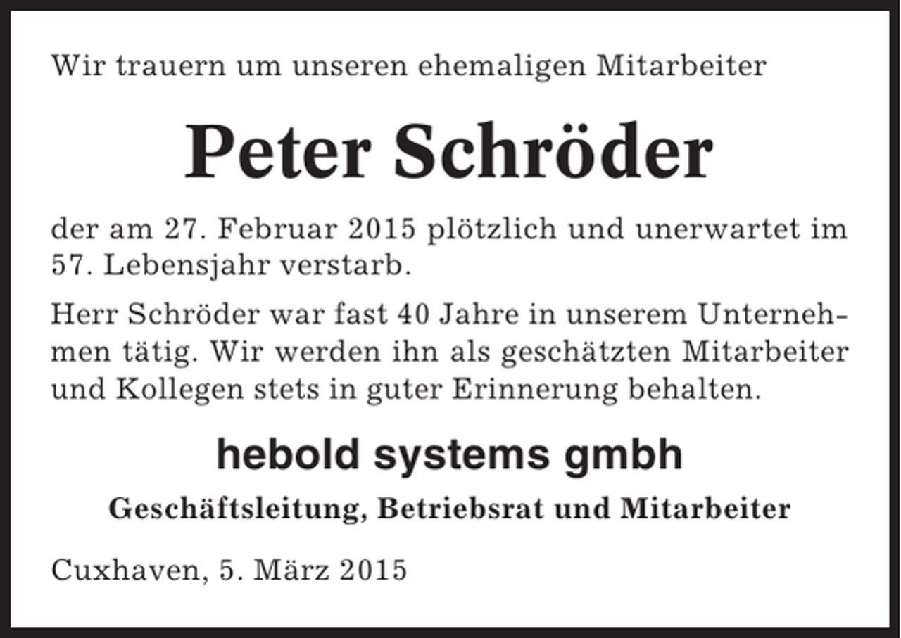 <p>Wir trauern um unseren ehemaligen Mitarbeiter</p><p>Peter Schröder<br />der am 27. Februar 2015 plötzlich und unerwartet im<br />57. Lebensjahr verstarb.<br />Herr Schröder war fast 40 Jahre in unserem Unternehmen tätig. Wir werden ihn als geschätzten Mitarbeiter<br />und Kollegen stets in guter Erinnerung behalten.</p><p>hebold systems gmbh<br />Geschäftsleitung, Betriebsrat und Mitarbeiter<br />Cuxhaven, 5. März 2015</p>
