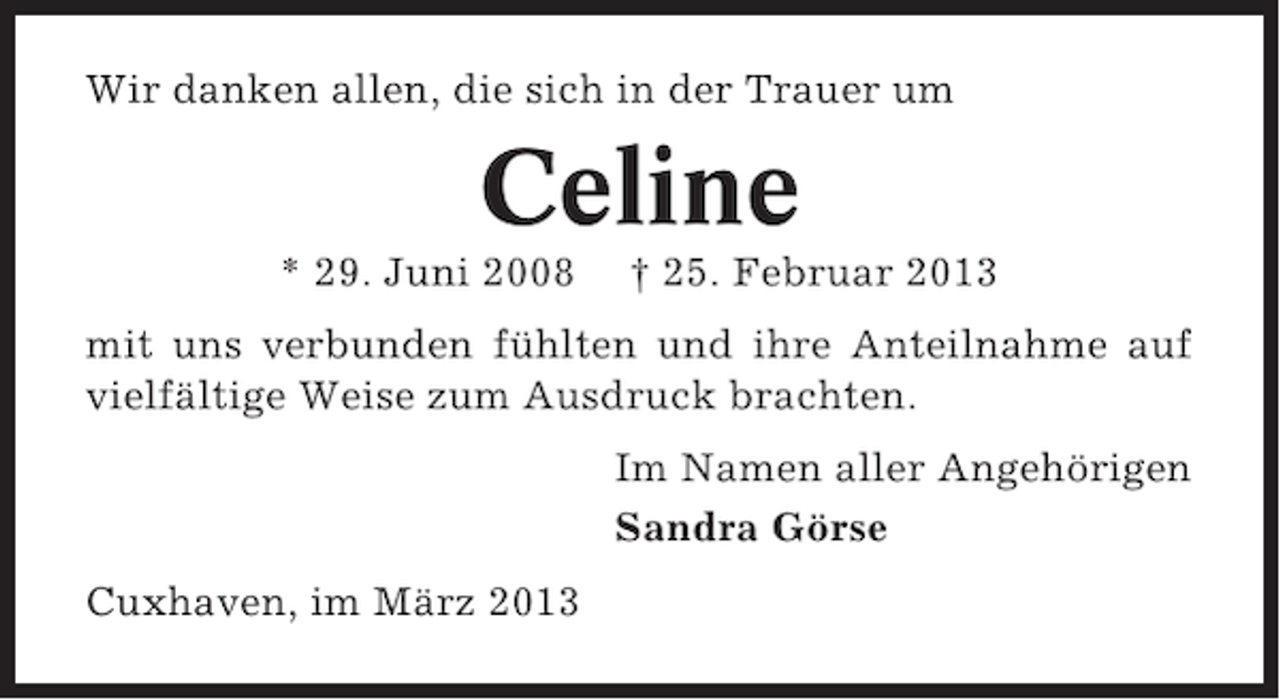 <p>Wir danken allen, die sich in der Trauer um</p><p>Celine<br />* 29. Juni 2008</p><p>† 25. Februar 2013</p><p>mit uns verbunden fühlten und ihre Anteilnahme auf<br />vielfältige Weise zum Ausdruck brachten.<br />Im Namen aller Angehörigen<br />Sandra Görse<br />Cuxhaven, im März 2013</p>