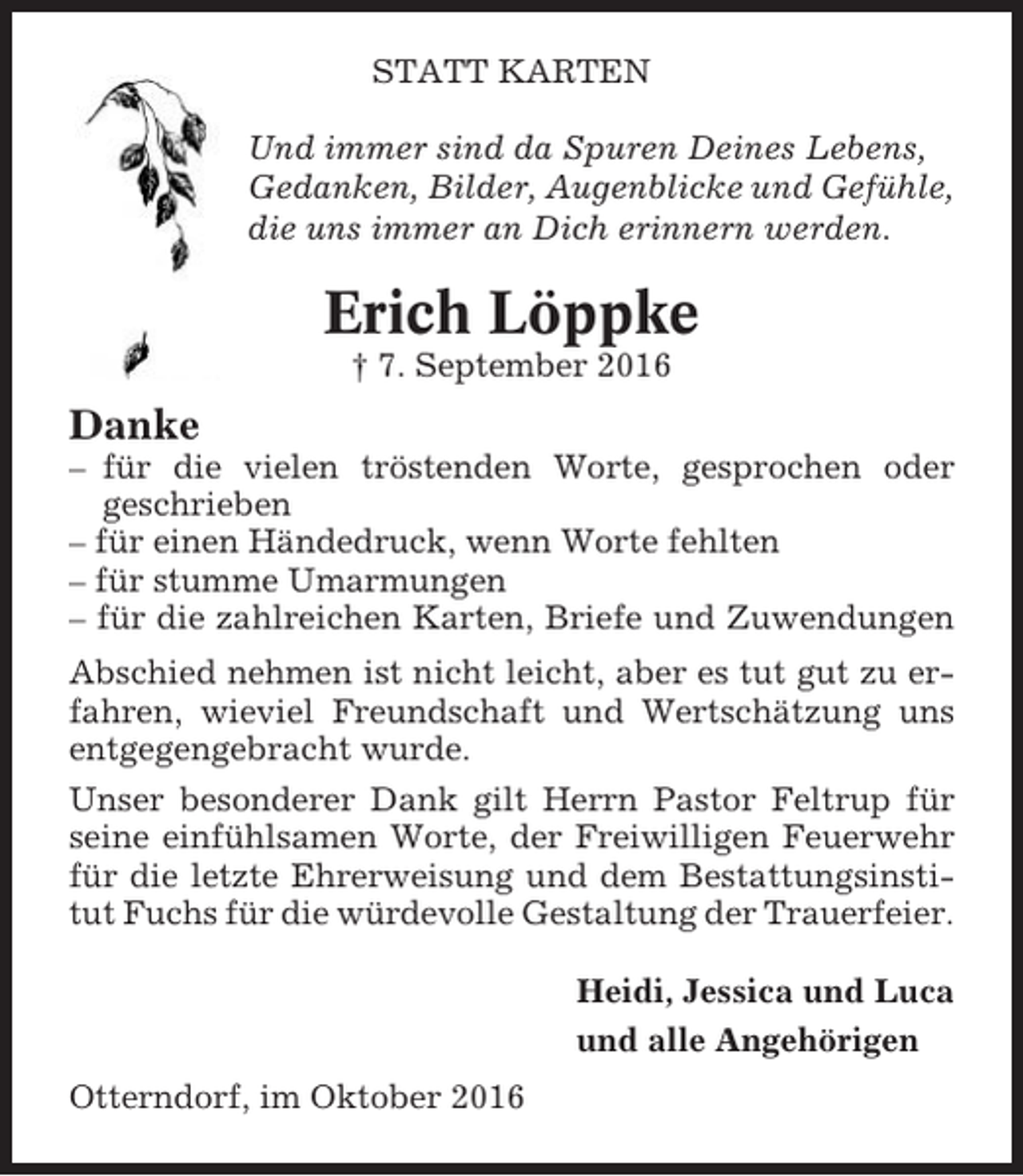 <p>STATT KARTEN<br />Und immer sind da Spuren Deines Lebens,<br />Gedanken, Bilder, Augenblicke und Gefühle,<br />die uns immer an Dich erinnern werden.</p><p>Erich Löppke<br />† 7. September 2016</p><p>Danke<br />– für die vielen tröstenden Worte, gesprochen oder<br />geschrieben<br />– für einen Händedruck, wenn Worte fehlten<br />– für stumme Umarmungen<br />– für die zahlreichen Karten, Briefe und Zuwendungen<br />Abschied nehmen ist nicht leicht, aber es tut gut zu erfahren, wieviel Freundschaft und Wertschätzung uns<br />entgegengebracht wurde.<br />Unser besonderer Dank gilt Herrn Pastor Feltrup für<br />seine einfühlsamen Worte, der Freiwilligen Feuerwehr<br />für die letzte Ehrerweisung und dem Bestattungsinstitut Fuchs für die würdevolle Gestaltung der Trauerfeier.<br />Heidi, Jessica und Luca<br />und alle Angehörigen<br />Otterndorf, im Oktober 2016</p>