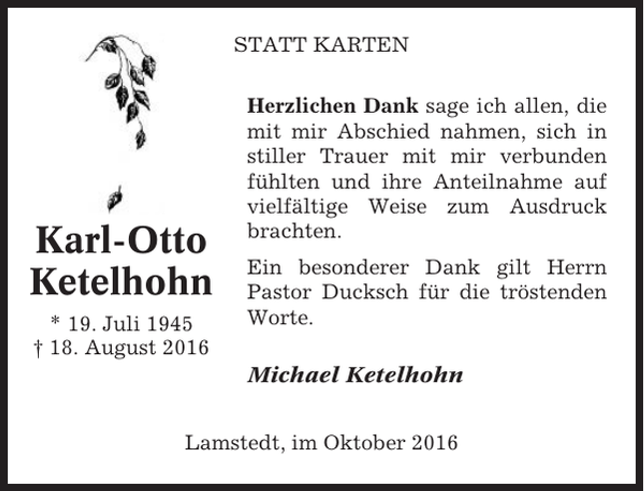 <p>STATT KARTEN</p><p>Karl-Otto<br />Ketelhohn<br />* 19. Juli 1945<br />† 18. August 2016</p><p>Herzlichen Dank sage ich allen, die<br />mit mir Abschied nahmen, sich in<br />stiller Trauer mit mir verbunden<br />fühlten und ihre Anteilnahme auf<br />vielfältige Weise zum Ausdruck<br />brachten.<br />Ein besonderer Dank gilt Herrn<br />Pastor Ducksch für die tröstenden<br />Worte.<br />Michael Ketelhohn</p><p>Lamstedt, im Oktober 2016</p>