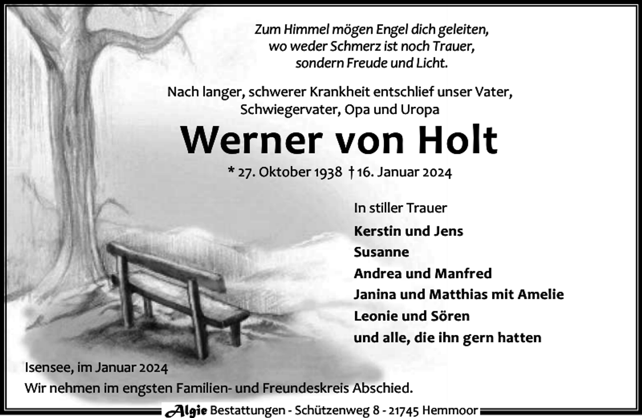 <p>Zum Himmel mögen Engel dich geleiten,<br />wo weder Schmerz ist noch Trauer,<br />sondern Freude und Licht.<br />Nach langer, schwerer Krankheit entschlief unser Vater,<br />Schwiegervater, Opa und Uropa</p><p>Werner von Holt<br />* 27. Oktober 1938 † 16. Januar 2024<br />In stiller Trauer</p><p>Kerstin und Jens<br />Susanne<br />Andrea und Manfred<br />Janina und Matthias mit Amelie<br />Leonie und Sören<br />und alle, die ihn gern hatten<br />Isensee, im Januar 2024<br />Wir nehmen im engsten Familien- und Freundeskreis Abschied.<br />Algie Bestattungen - Schützenweg 8 - 21745 Hemmoor</p>