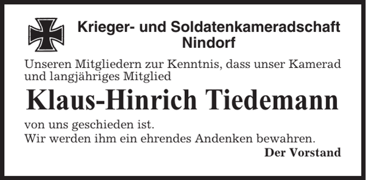 <p>Krieger- und Soldatenkameradschaft<br />Nindorf<br />Unseren Mitgliedern zur Kenntnis, dass unser Kamerad<br />und langjähriges Mitglied</p><p>Klaus-Hinrich Tiedemann<br />von uns geschieden ist.<br />Wir werden ihm ein ehrendes Andenken bewahren.<br />Der Vorstand</p>