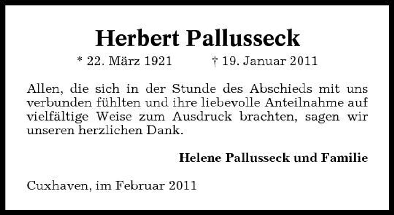 <p>Herbert Pallusseck<br />* 22. März 1921 † 19. Januar 2011 Allen, die sich in der Stunde des Abschieds mit uns verbunden fühlten und ihre liebevolle Anteilnahme auf vielfältige Weise zum Ausdruck brachten, sagen wir unseren herzlichen Dank. Helene Pallusseck und Familie Cuxhaven, im Februar 2011</p>