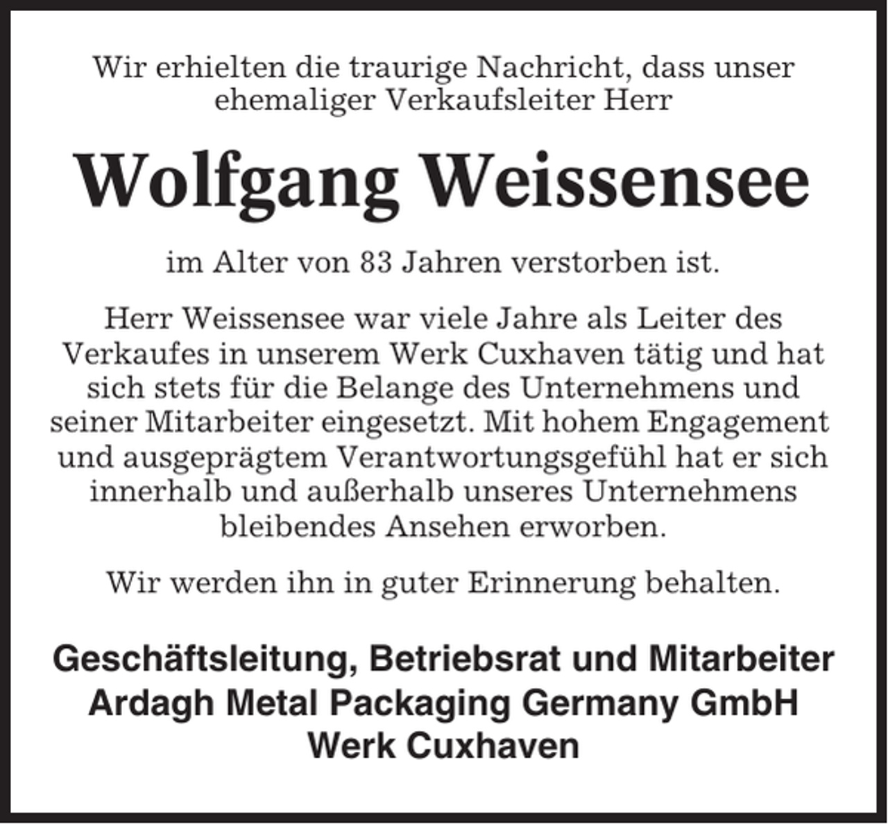 <p>Wir erhielten die traurige Nachricht, dass unser<br />ehemaliger Verkaufsleiter Herr</p><p>Wolfgang Weissensee<br />im Alter von 83 Jahren verstorben ist.<br />Herr Weissensee war viele Jahre als Leiter des<br />Verkaufes in unserem Werk Cuxhaven tätig und hat<br />sich stets für die Belange des Unternehmens und<br />seiner Mitarbeiter eingesetzt. Mit hohem Engagement<br />und ausgeprägtem Verantwortungsgefühl hat er sich<br />innerhalb und außerhalb unseres Unternehmens<br />bleibendes Ansehen erworben.<br />Wir werden ihn in guter Erinnerung behalten.</p><p>Geschäftsleitung, Betriebsrat und Mitarbeiter<br />Ardagh Metal Packaging Germany GmbH<br />Werk Cuxhaven</p>