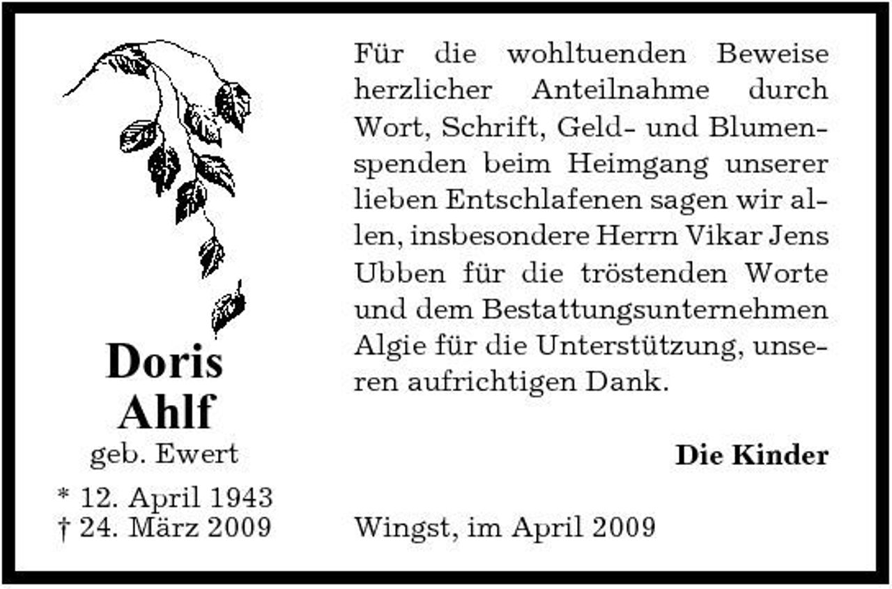 <p>Doris Ahlf<br />geb. Ewert * 12. April 1943 † 24. März 2009</p><p>Für die wohltuenden Beweise herzlicher Anteilnahme durch Wort, Schrift, Geld- und Blumenspenden beim Heimgang unserer lieben Entschlafenen sagen wir allen, insbesondere Herrn Vikar Jens Ubben für die tröstenden Worte und dem Bestattungsunternehmen Algie für die Unterstützung, unseren aufrichtigen Dank. Die Kinder Wingst, im April 2009</p>