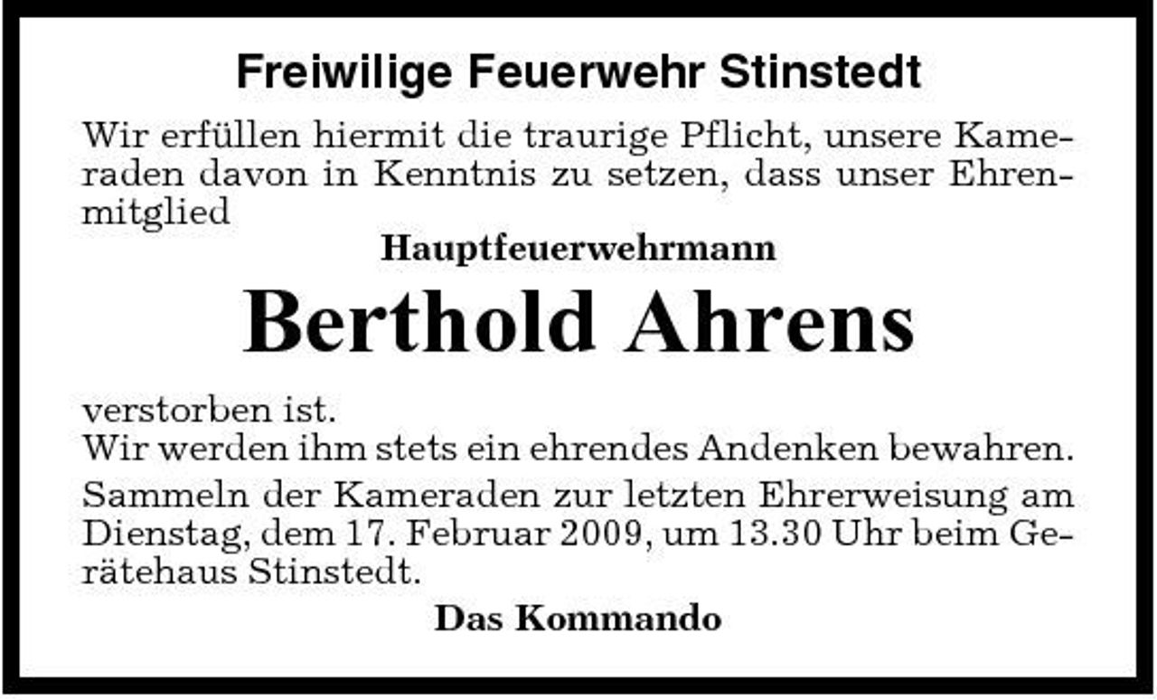 <p>Freiwilige Feuerwehr Stinstedt<br />Wir erfüllen hiermit die traurige Pflicht, unsere Kameraden davon in Kenntnis zu setzen, dass unser Ehrenmitglied Hauptfeuerwehrmann</p><p>Berthold Ahrens<br />verstorben ist. Wir werden ihm stets ein ehrendes Andenken bewahren. Sammeln der Kameraden zur letzten Ehrerweisung am Dienstag, dem 17. Februar 2009, um 13.30 Uhr beim Gerätehaus Stinstedt. Das Kommando</p>