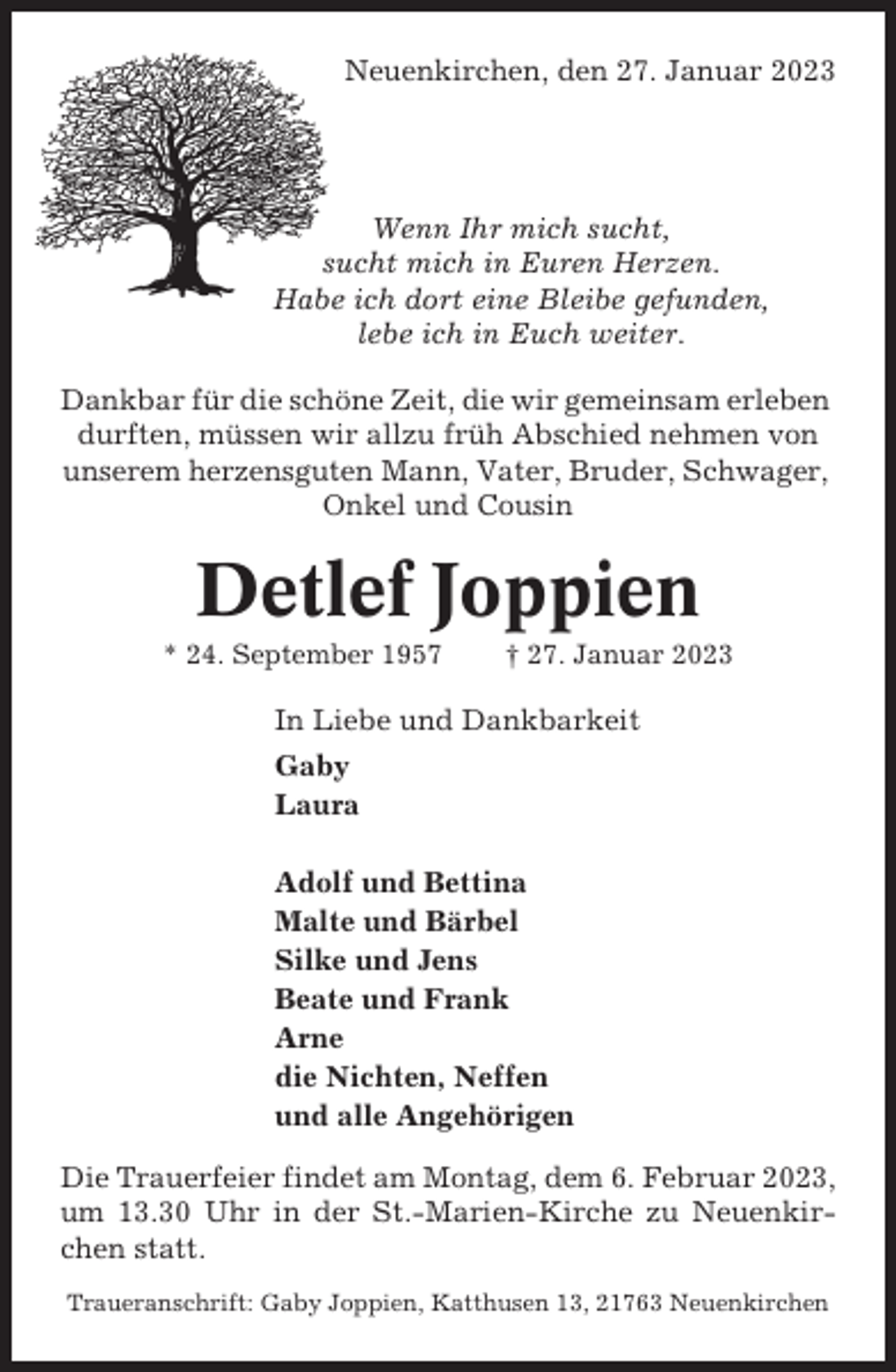 <p>Neuenkirchen, den 27. Januar 2023</p><p>Wenn Ihr mich sucht,<br />sucht mich in Euren Herzen.<br />Habe ich dort eine Bleibe gefunden,<br />lebe ich in Euch weiter.<br />Dankbar für die schöne Zeit, die wir gemeinsam erleben<br />durften, müssen wir allzu früh Abschied nehmen von<br />unserem herzensguten Mann, Vater, Bruder, Schwager,<br />Onkel und Cousin</p><p>Detlef Joppien<br />* 24. September 1957</p><p>† 27. Januar 2023</p><p>In Liebe und Dankbarkeit<br />Gaby<br />Laura<br />Adolf und Bettina<br />Malte und Bärbel<br />Silke und Jens<br />Beate und Frank<br />Arne<br />die Nichten, Neffen<br />und alle Angehörigen<br />Die Trauerfeier findet am Montag, dem 6. Februar 2023,<br />um 13.30 Uhr in der St.-Marien-Kirche zu Neuenkirchen statt.<br />Traueranschrift: Gaby Joppien, Katthusen 13, 21763 Neuenkirchen</p>
