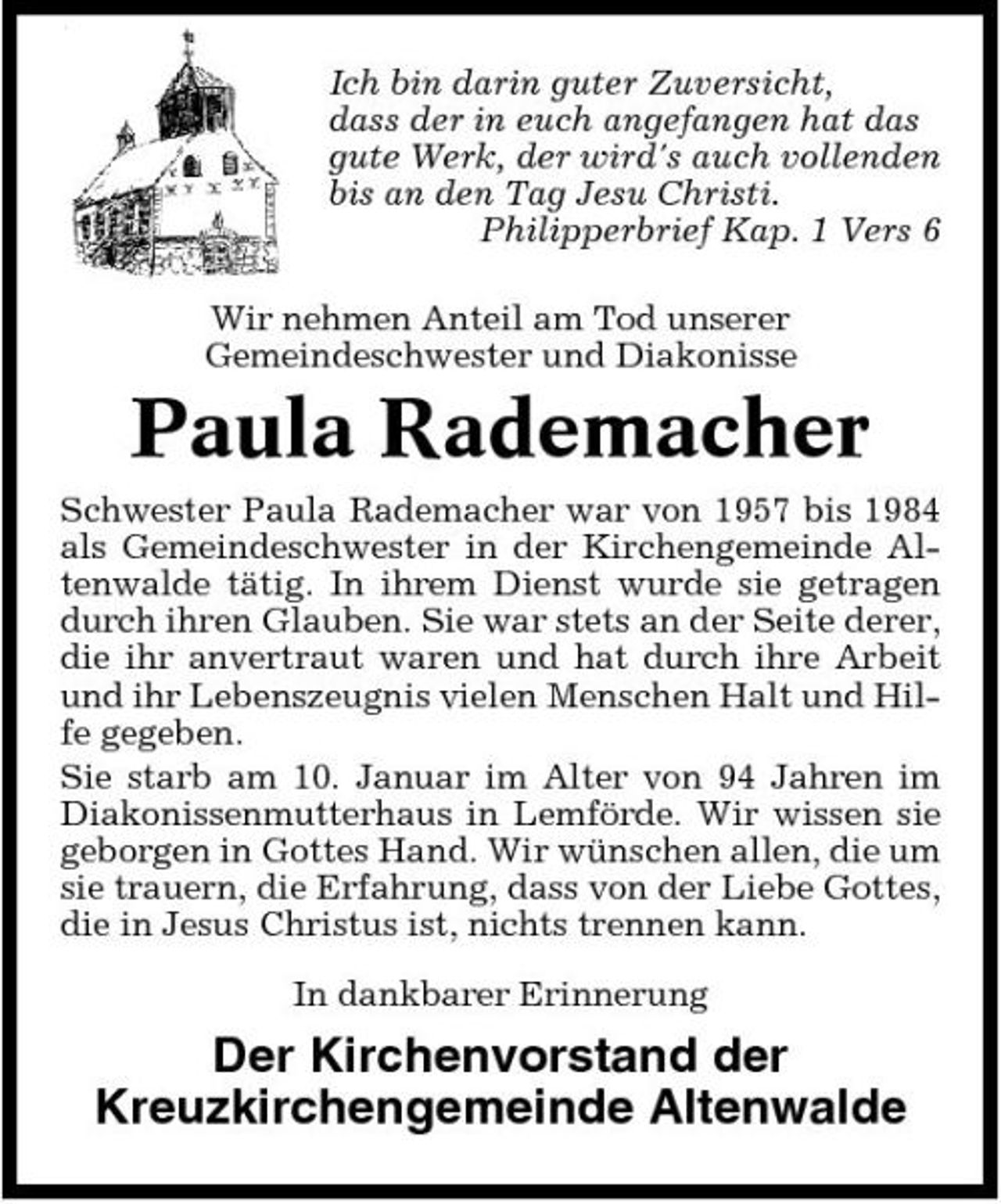 <p>Ich bin darin guter Zuversicht, dass der in euch angefangen hat das gute Werk, der wird's auch vollenden bis an den Tag Jesu Christi. Philipperbrief Kap. 1 Vers 6 Wir nehmen Anteil am Tod unserer Gemeindeschwester und Diakonisse</p><p>Paula Rademacher<br />Schwester Paula Rademacher war von 1957 bis 1984 als Gemeindeschwester in der Kirchengemeinde Altenwalde tätig. In ihrem Dienst wurde sie getragen durch ihren Glauben. Sie war stets an der Seite derer, die ihr anvertraut waren und hat durch ihre Arbeit und ihr Lebenszeugnis vielen Menschen Halt und Hilfe gegeben. Sie starb am 10. Januar im Alter von 94 Jahren im Diakonissenmutterhaus in Lemförde. Wir wissen sie geborgen in Gottes Hand. Wir wünschen allen, die um sie trauern, die Erfahrung, dass von der Liebe Gottes, die in Jesus Christus ist, nichts trennen kann. In dankbarer Erinnerung</p><p>Der Kirchenvorstand der Kreuzkirchengemeinde Altenwalde</p>