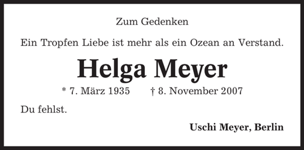 <p>Zum Gedenken<br />Ein Tropfen Liebe ist mehr als ein Ozean an Verstand.</p><p>Helga Meyer<br />* 7. März 1935</p><p>† 8. November 2007</p><p>Du fehlst.<br />Uschi Meyer, Berlin</p>
