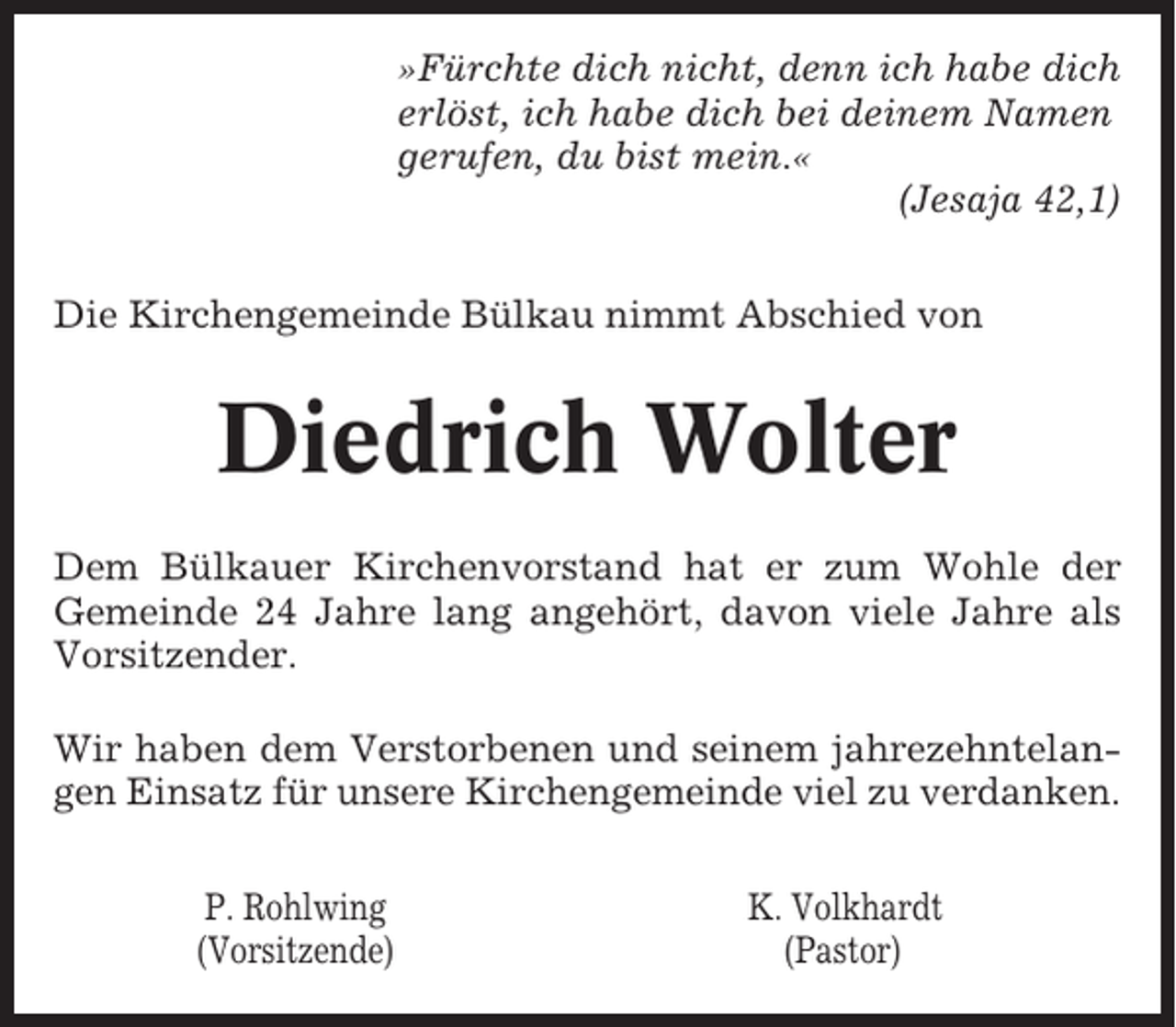 <p>»Fürchte dich nicht, denn ich habe dich<br />erlöst, ich habe dich bei deinem Namen<br />gerufen, du bist mein.«<br />(Jesaja 42,1)<br />Die Kirchengemeinde Bülkau nimmt Abschied von</p><p>Diedrich Wolter<br />Dem Bülkauer Kirchenvorstand hat er zum Wohle der<br />Gemeinde 24 Jahre lang angehört, davon viele Jahre als<br />Vorsitzender.<br />Wir haben dem Verstorbenen und seinem jahrezehntelangen Einsatz für unsere Kirchengemeinde viel zu verdanken.<br />P. Rohlwing<br />(Vorsitzende)</p><p>K. Volkhardt<br />(Pastor)</p>