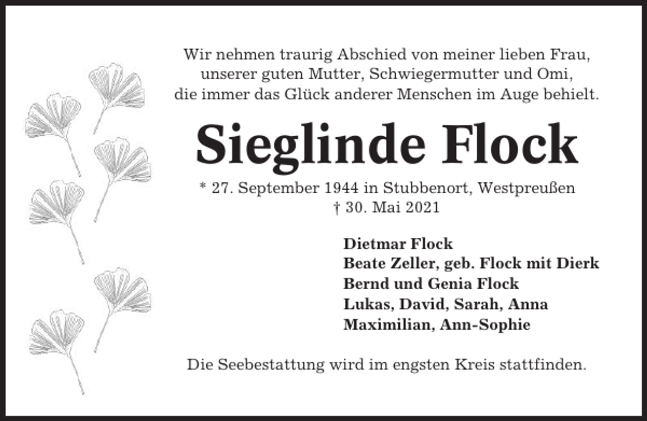 <p>Wir nehmen traurig Abschied von meiner lieben Frau,<br />unserer guten Mutter, Schwiegermutter und Omi,<br />die immer das Glück anderer Menschen im Auge behielt.</p><p>Sieglinde Flock<br />* 27. September 1944 in Stubbenort, Westpreußen<br />† 30. Mai 2021<br />Dietmar Flock<br />Beate Zeller, geb. Flock mit Dierk<br />Bernd und Genia Flock<br />Lukas, David, Sarah, Anna<br />Maximilian, Ann-Sophie<br />Die Seebestattung wird im engsten Kreis stattfinden.</p>