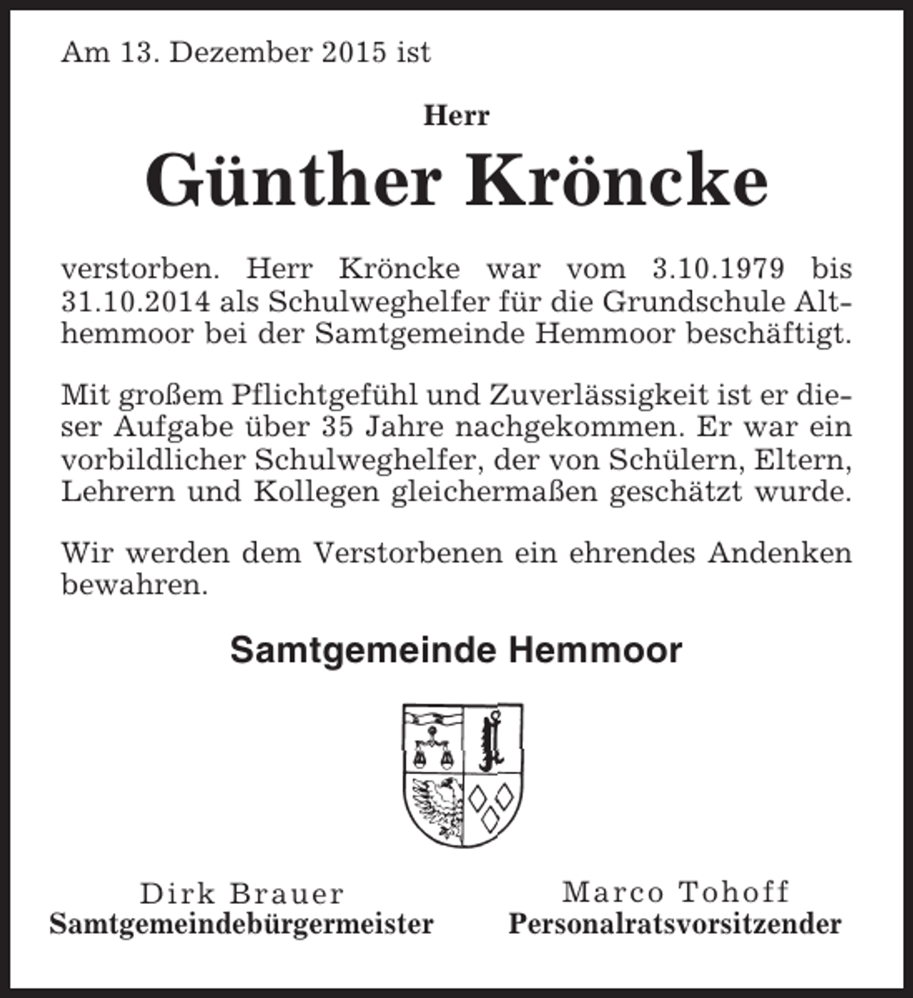<p>Am 13. Dezember 2015 ist<br />Herr</p><p>Günther Kröncke<br />verstorben. Herr Kröncke war vom 3.10.1979 bis<br />31.10.2014 als Schulweghelfer für die Grundschule Althemmoor bei der Samtgemeinde Hemmoor beschäftigt.<br />Mit großem Pflichtgefühl und Zuverlässigkeit ist er dieser Aufgabe über 35 Jahre nachgekommen. Er war ein<br />vorbildlicher Schulweghelfer, der von Schülern, Eltern,<br />Lehrern und Kollegen gleichermaßen geschätzt wurde.<br />Wir werden dem Verstorbenen ein ehrendes Andenken<br />bewahren.</p><p>Samtgemeinde Hemmoor</p><p>Dirk Brauer<br />Samtgemeindebürgermeister</p><p>Marco Tohoff<br />Personalratsvorsitzender</p>