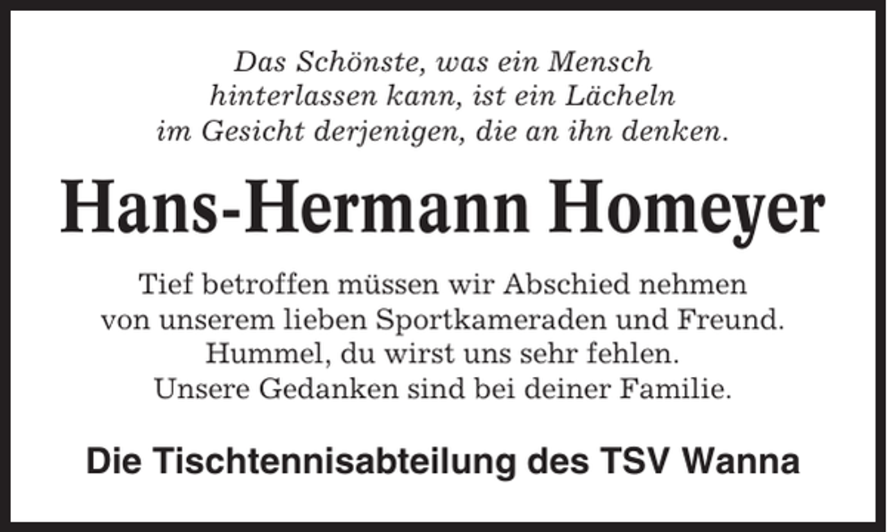 <p>Das Schönste, was ein Mensch<br />hinterlassen kann, ist ein Lächeln<br />im Gesicht derjenigen, die an ihn denken.</p><p>Hans-Hermann Homeyer<br />Tief betroffen müssen wir Abschied nehmen<br />von unserem lieben Sportkameraden und Freund.<br />Hummel, du wirst uns sehr fehlen.<br />Unsere Gedanken sind bei deiner Familie.</p><p>Die Tischtennisabteilung des TSV Wanna</p>
