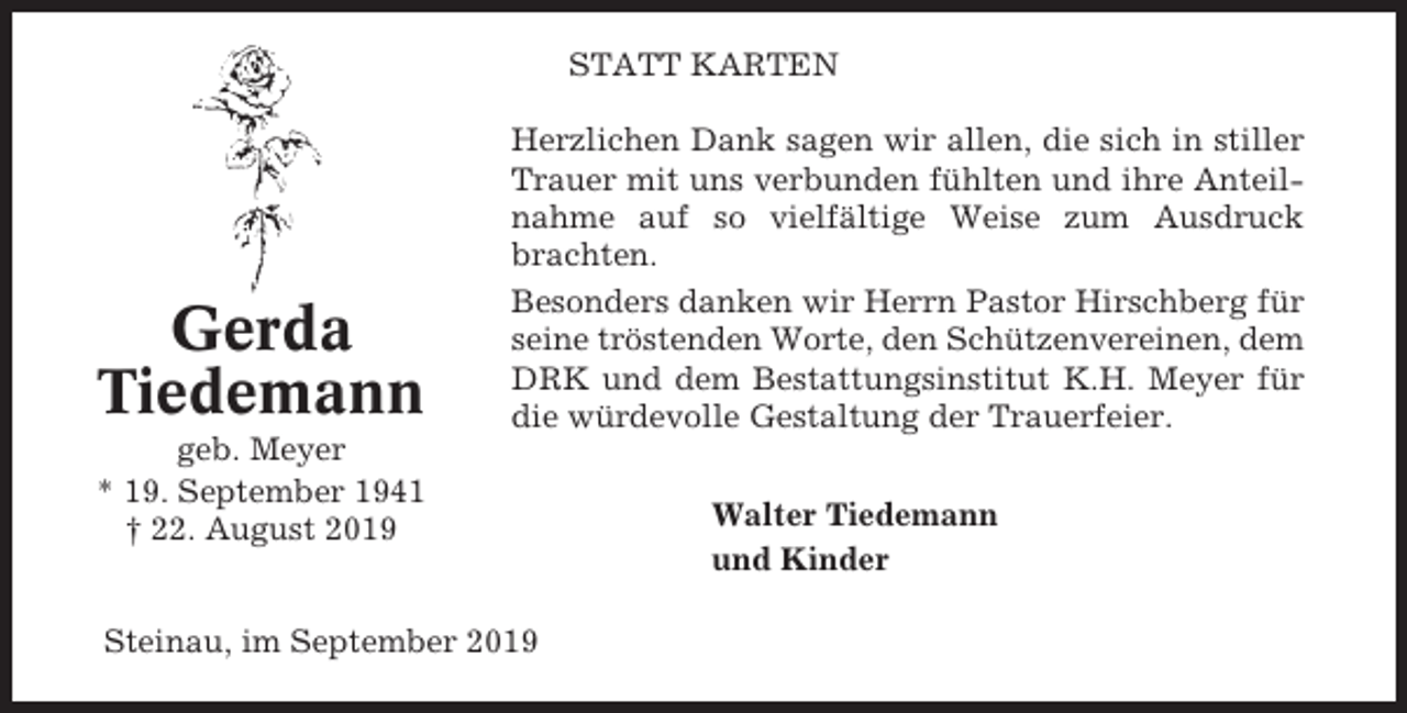 <p>STATT KARTEN</p><p>Gerda<br />Tiedemann</p><p>Herzlichen Dank sagen wir allen, die sich in stiller<br />Trauer mit uns verbunden fühlten und ihre Anteilnahme auf so vielfältige Weise zum Ausdruck<br />brachten.<br />Besonders danken wir Herrn Pastor Hirschberg für<br />seine tröstenden Worte, den Schützenvereinen, dem<br />DRK und dem Bestattungsinstitut K.H. Meyer für<br />die würdevolle Gestaltung der Trauerfeier.</p><p>geb. Meyer<br />* 19. September 1941<br />† 22. August 2019<br />Steinau, im September 2019</p><p>Walter Tiedemann<br />und Kinder</p>