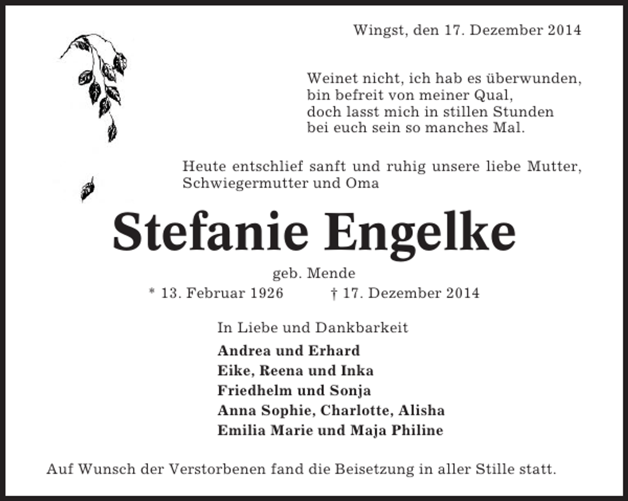 <p>Wingst, den 17. Dezember 2014<br />Weinet nicht, ich hab es überwunden,<br />bin befreit von meiner Qual,<br />doch lasst mich in stillen Stunden<br />bei euch sein so manches Mal.<br />Heute entschlief sanft und ruhig unsere liebe Mutter,<br />Schwiegermutter und Oma</p><p>Stefanie Engelke<br />geb. Mende<br />* 13. Februar 1926<br />† 17. Dezember 2014<br />In Liebe und Dankbarkeit<br />Andrea und Erhard<br />Eike, Reena und Inka<br />Friedhelm und Sonja<br />Anna Sophie, Charlotte, Alisha<br />Emilia Marie und Maja Philine<br />Auf Wunsch der Verstorbenen fand die Beisetzung in aller Stille statt.</p>