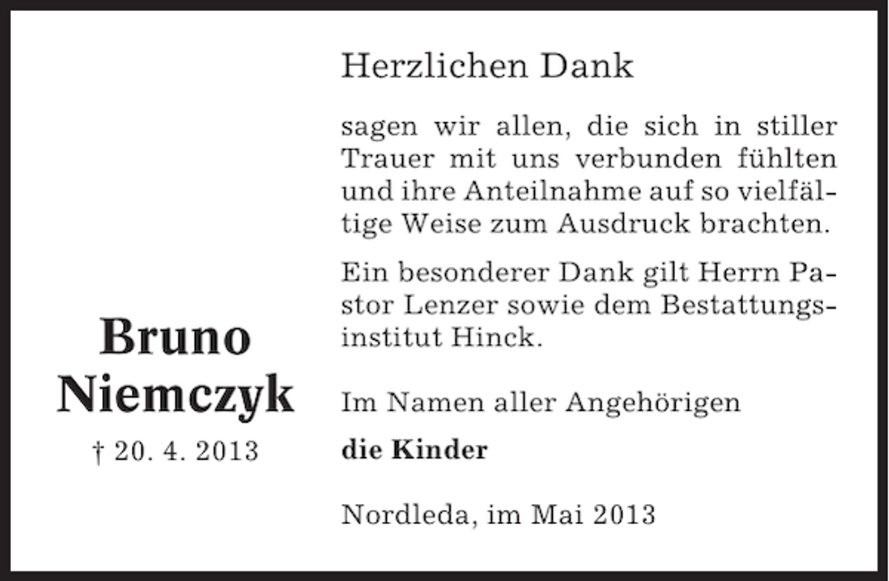 <p>Herzlichen Dank<br />sagen wir allen, die sich in stiller<br />Trauer mit uns verbunden fühlten<br />und ihre Anteilnahme auf so vielfältige Weise zum Ausdruck brachten.</p><p>Bruno<br />Niemczyk<br />† 20. 4. 2013</p><p>Ein besonderer Dank gilt Herrn Pastor Lenzer sowie dem Bestattungsinstitut Hinck.<br />Im Namen aller Angehörigen<br />die Kinder<br />Nordleda, im Mai 2013</p>