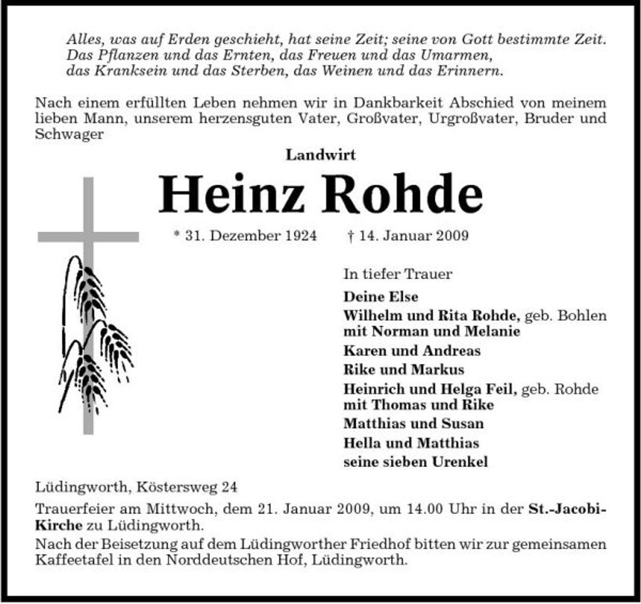 <p>Alles, was auf Erden geschieht, hat seine Zeit; seine von Gott bestimmte Zeit. Das Pflanzen und das Ernten, das Freuen und das Umarmen, das Kranksein und das Sterben, das Weinen und das Erinnern. Nach einem erfüllten Leben nehmen wir in Dankbarkeit Abschied von meinem lieben Mann, unserem herzensguten Vater, Großvater, Urgroßvater, Bruder und Schwager</p><p>Landwirt</p><p>Heinz Rohde<br />* 31. Dezember 1924 † 14. Januar 2009 In tiefer Trauer Deine Else Wilhelm und Rita Rohde, geb. Bohlen mit Norman und Melanie Karen und Andreas Rike und Markus Heinrich und Helga Feil, geb. Rohde mit Thomas und Rike Matthias und Susan Hella und Matthias seine sieben Urenkel Lüdingworth, Köstersweg 24 Trauerfeier am Mittwoch, dem 21. Januar 2009, um 14.00 Uhr in der St.-JacobiKirche zu Lüdingworth. Nach der Beisetzung auf dem Lüdingworther Friedhof bitten wir zur gemeinsamen Kaffeetafel in den Norddeutschen Hof, Lüdingworth.</p>