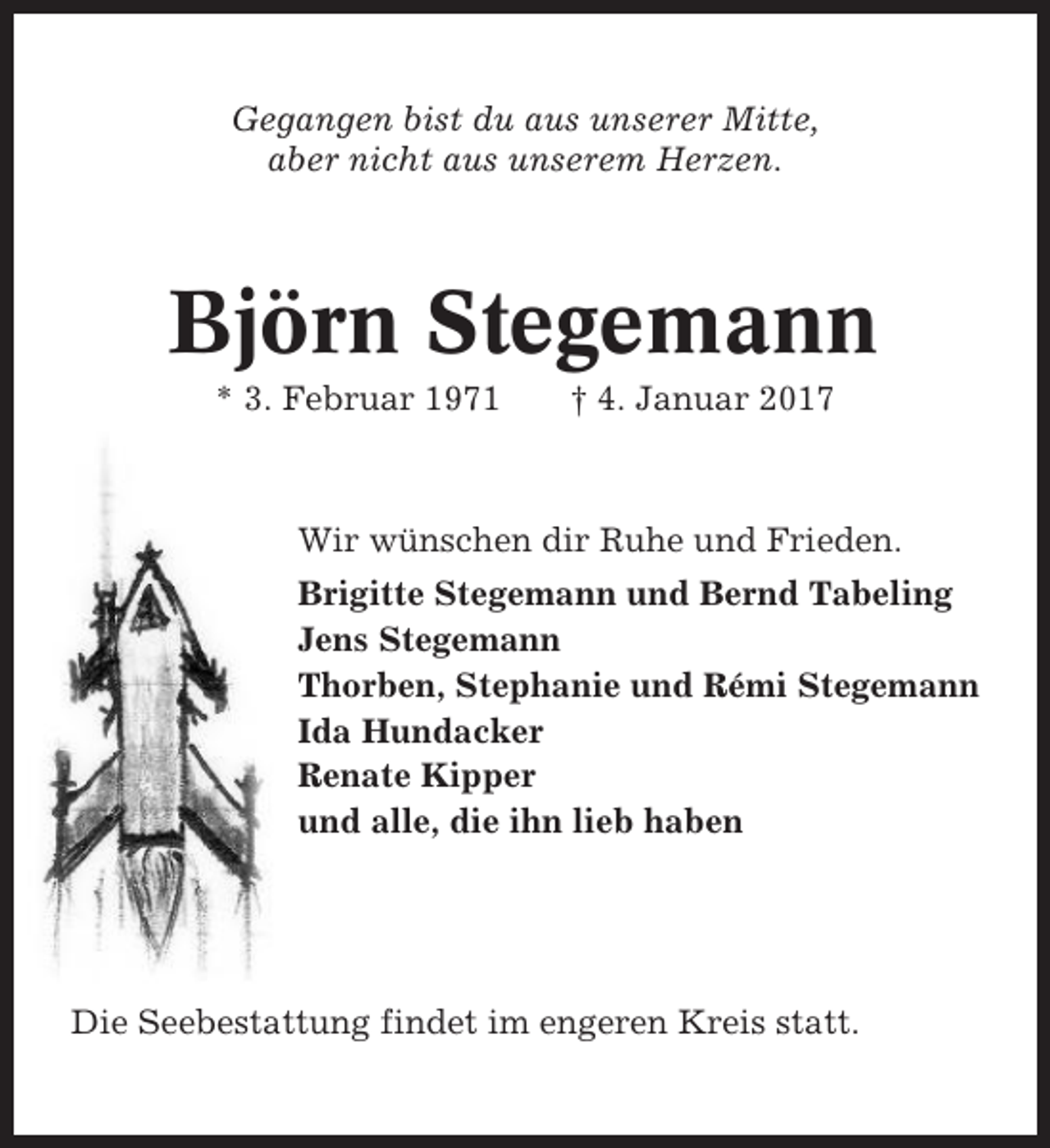 <p>Gegangen bist du aus unserer Mitte,<br />aber nicht aus unserem Herzen.</p><p>Björn Stegemann<br />* 3. Februar 1971</p><p>† 4. Januar 2017</p><p>Wir wünschen dir Ruhe und Frieden.<br />Brigitte Stegemann und Bernd Tabeling<br />Jens Stegemann<br />Thorben, Stephanie und Rémi Stegemann<br />Ida Hundacker<br />Renate Kipper<br />und alle, die ihn lieb haben</p><p>Die Seebestattung findet im engeren Kreis statt.</p>