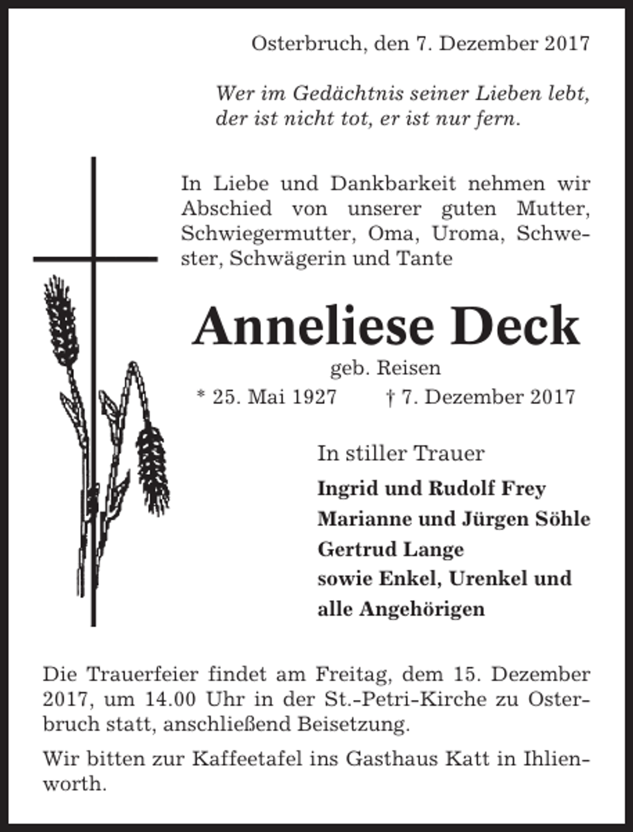 <p>Osterbruch, den 7. Dezember 2017<br />Wer im Gedächtnis seiner Lieben lebt,<br />der ist nicht tot, er ist nur fern.<br />In Liebe und Dankbarkeit nehmen wir<br />Abschied von unserer guten Mutter,<br />Schwiegermutter, Oma, Uroma, Schwester, Schwägerin und Tante</p><p>Anneliese Deck<br />geb. Reisen<br />* 25. Mai 1927<br />† 7. Dezember 2017</p><p>In stiller Trauer<br />Ingrid und Rudolf Frey<br />Marianne und Jürgen Söhle<br />Gertrud Lange<br />sowie Enkel, Urenkel und<br />alle Angehörigen<br />Die Trauerfeier findet am Freitag, dem 15. Dezember<br />2017, um 14.00 Uhr in der St.-Petri-Kirche zu Osterbruch statt, anschließend Beisetzung.<br />Wir bitten zur Kaffeetafel ins Gasthaus Katt in Ihlienworth.</p>