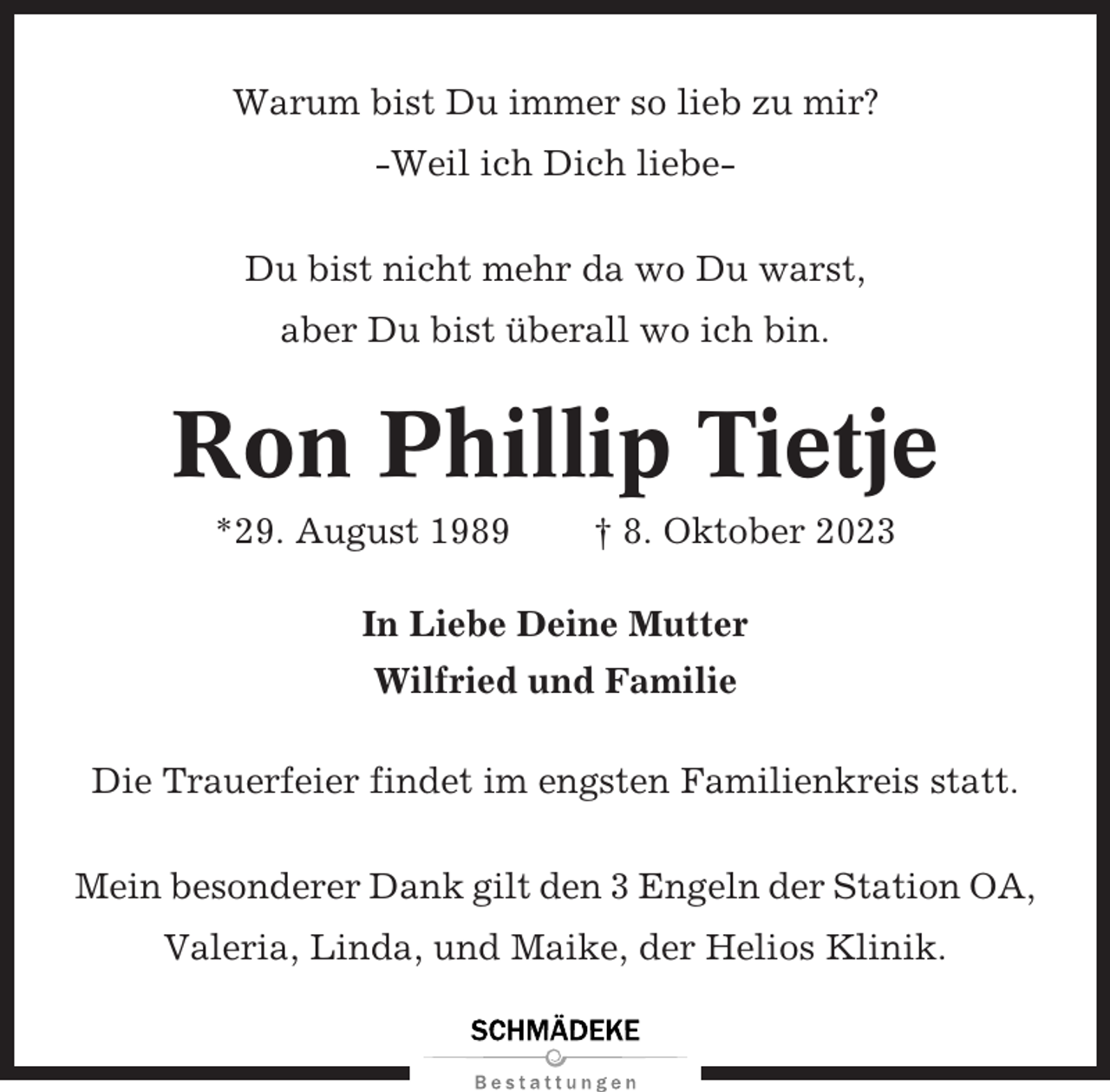 <p>Warum bist Du immer so lieb zu mir?<br />-Weil ich Dich liebeDu bist nicht mehr da wo Du warst,<br />aber Du bist überall wo ich bin.</p><p>Ron Phillip Tietje<br />*29. August 1989</p><p>† 8. Oktober 2023</p><p>In Liebe Deine Mutter<br />Wilfried und Familie<br />Die Trauerfeier findet im engsten Familienkreis statt.<br />Mein besonderer Dank gilt den 3 Engeln der Station OA,<br />Valeria, Linda, und Maike, der Helios Klinik.</p>
