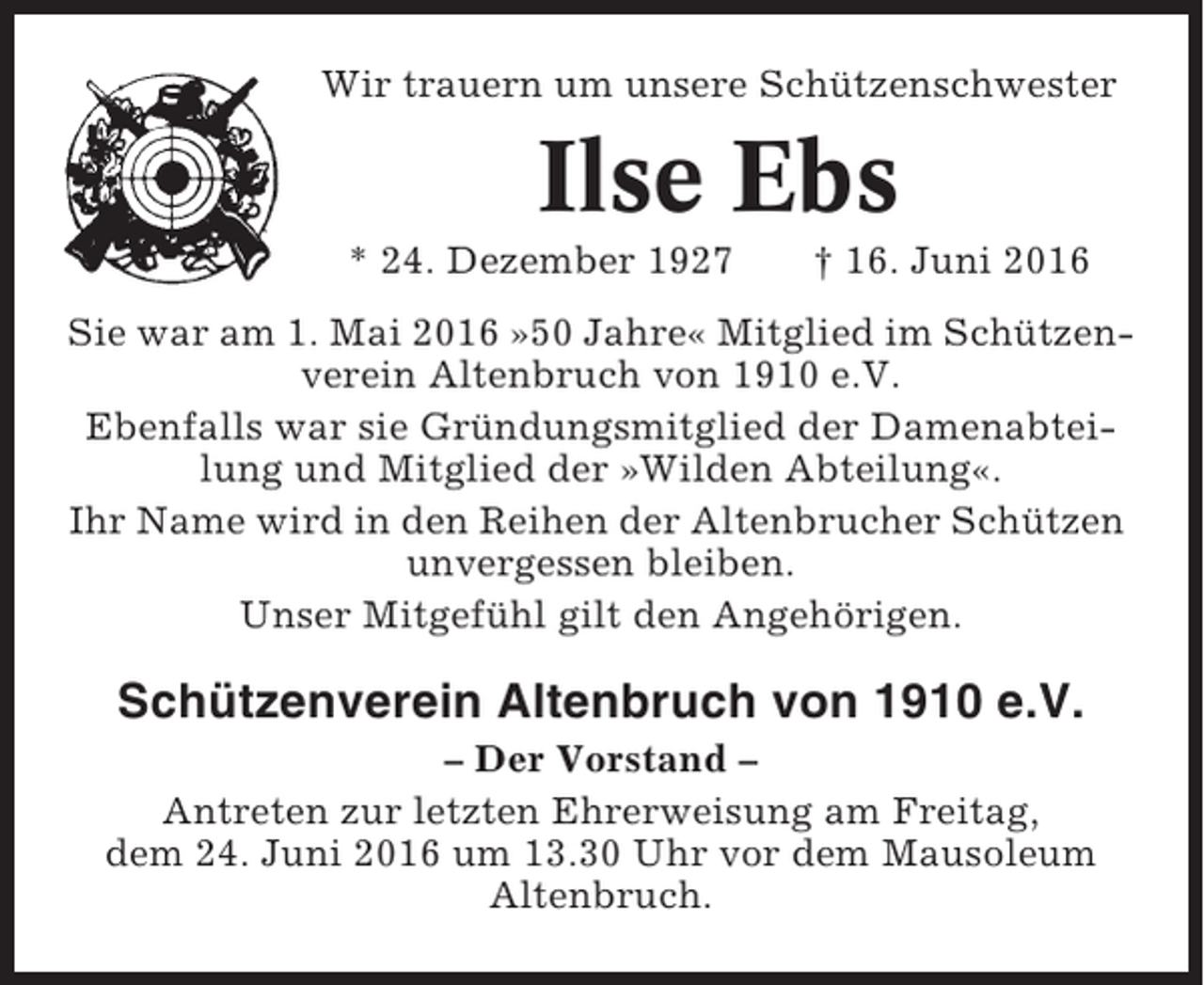 <p>Wir trauern um unsere Schützenschwester</p><p>Ilse Ebs<br />* 24. Dezember 1927</p><p>† 16. Juni 2016</p><p>Sie war am 1. Mai 2016 »50 Jahre« Mitglied im Schützenverein Altenbruch von 1910 e.V.<br />Ebenfalls war sie Gründungsmitglied der Damenabteilung und Mitglied der »Wilden Abteilung«.<br />Ihr Name wird in den Reihen der Altenbrucher Schützen<br />unvergessen bleiben.<br />Unser Mitgefühl gilt den Angehörigen.</p><p>Schützenverein Altenbruch von 1910 e.V.<br />– Der Vorstand –<br />Antreten zur letzten Ehrerweisung am Freitag,<br />dem 24. Juni 2016 um 13.30 Uhr vor dem Mausoleum<br />Altenbruch.</p>