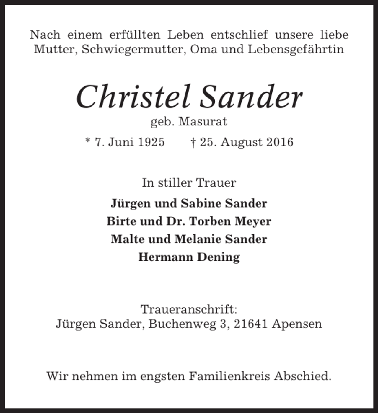 <p>Nach einem erfüllten Leben entschlief unsere liebe<br />Mutter, Schwiegermutter, Oma und Lebensgefährtin</p><p>Christel Sander<br />geb. Masurat<br />* 7. Juni 1925</p><p>† 25. August 2016</p><p>In stiller Trauer<br />Jürgen und Sabine Sander<br />Birte und Dr. Torben Meyer<br />Malte und Melanie Sander<br />Hermann Dening</p><p>Traueranschrift:<br />Jürgen Sander, Buchenweg 3, 21641 Apensen</p><p>Wir nehmen im engsten Familienkreis Abschied.</p>