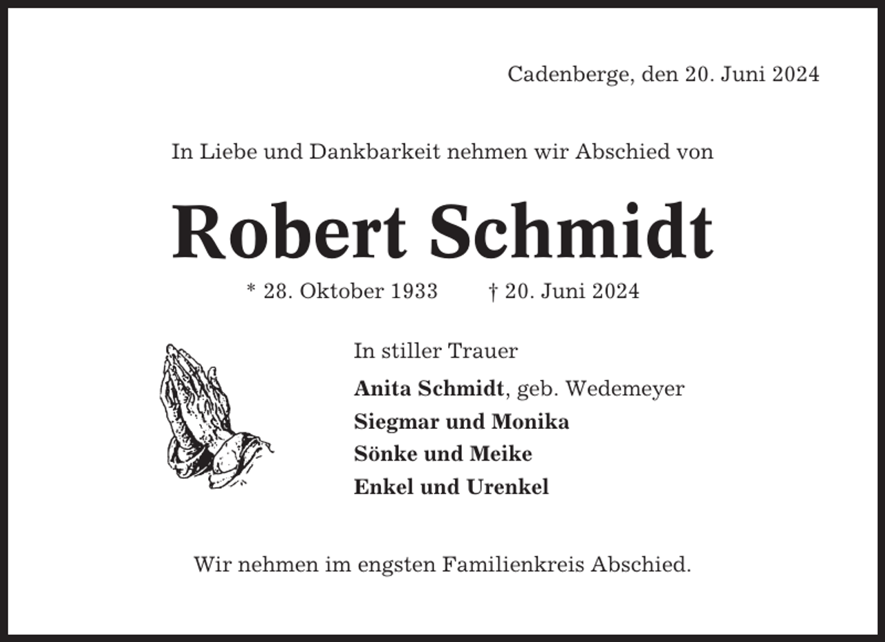 <p>Cadenberge, den 20. Juni 2024</p><p>In Liebe und Dankbarkeit nehmen wir Abschied von</p><p>Robert Schmidt<br />* 28. Oktober 1933</p><p>† 20. Juni 2024</p><p>In stiller Trauer<br />Anita Schmidt, geb. Wedemeyer<br />Siegmar und Monika<br />Sönke und Meike<br />Enkel und Urenkel</p><p>Wir nehmen im engsten Familienkreis Abschied.</p>