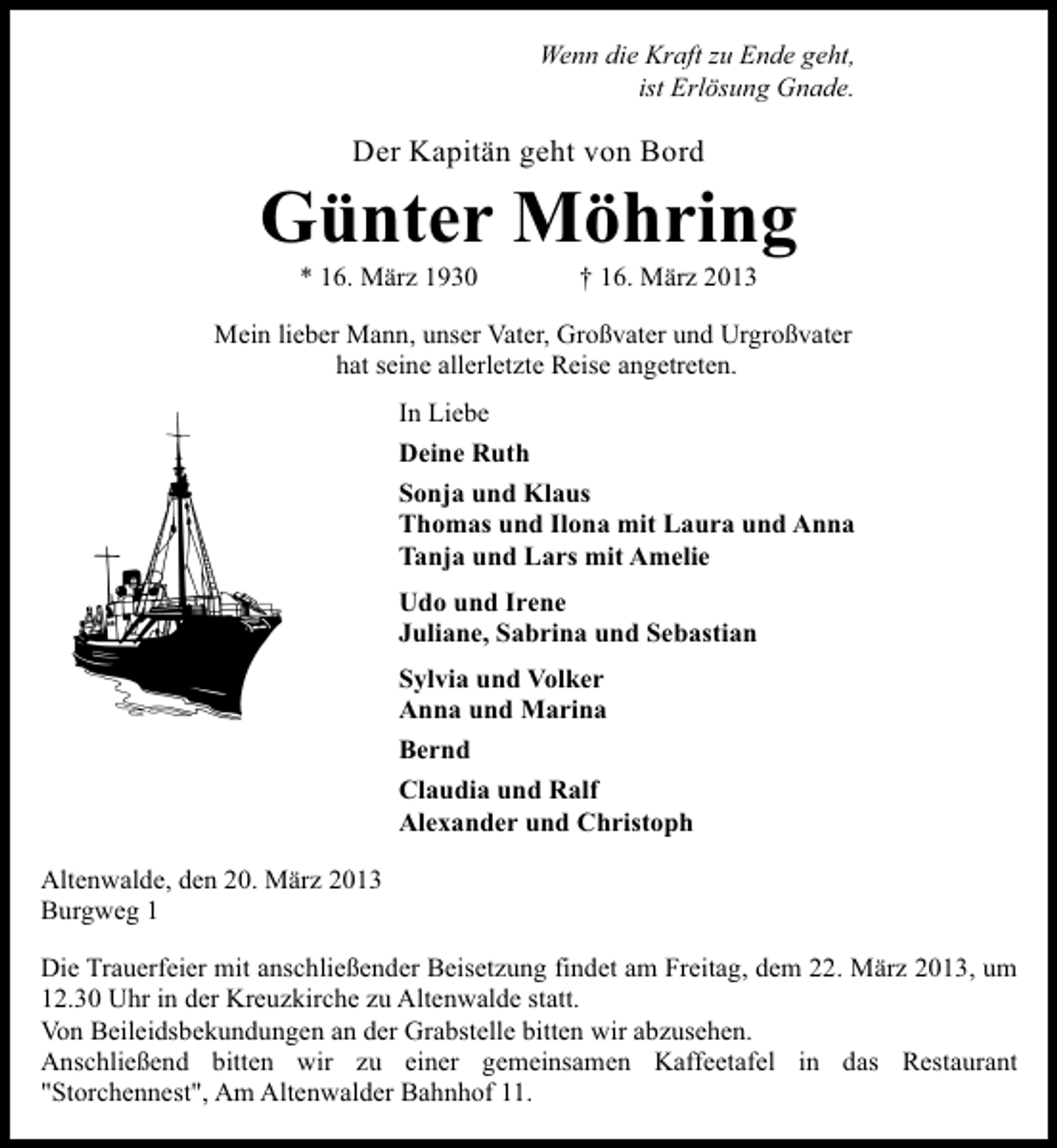 <p>Wenn die Kraft zu Ende geht,<br />ist Erlösung Gnade.</p><p>Der Kapitän geht von Bord</p><p>Günter Möhring<br />* 16. März 1930</p><p>† 16. März 2013</p><p>Mein lieber Mann, unser Vater, Großvater und Urgroßvater<br />hat seine allerletzte Reise angetreten.<br />In Liebe<br />Deine Ruth<br />Sonja und Klaus<br />Thomas und Ilona mit Laura und Anna<br />Tanja und Lars mit Amelie<br />Udo und Irene<br />Juliane, Sabrina und Sebastian<br />Sylvia und Volker<br />Anna und Marina<br />Bernd<br />Claudia und Ralf<br />Alexander und Christoph<br />Altenwalde, den 20. März 2013<br />Burgweg 1<br />Die Trauerfeier mit anschließender Beisetzung findet am Freitag, dem 22. März 2013, um<br />12.30 Uhr in der Kreuzkirche zu Altenwalde statt.<br />Von Beileidsbekundungen an der Grabstelle bitten wir abzusehen.<br />Anschließend bitten wir zu einer gemeinsamen Kaffeetafel in das Restaurant<br />"Storchennest", Am Altenwalder Bahnhof 11.</p>