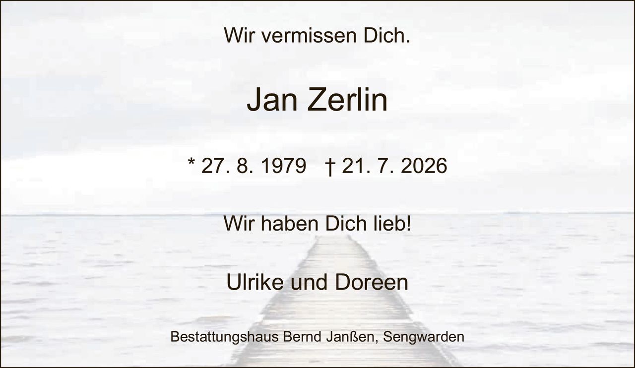 <p>Wir vermissen Dich.</p><p><strong>Jan Zerlin</strong></p><p>* 27. 8. 1979 † 21. 7. 2026</p><p>Wir haben Dich lieb!</p><p>Ulrike und Doreen</p><p>Bestattungshaus Bernd Janßen, Sengwarden</p>