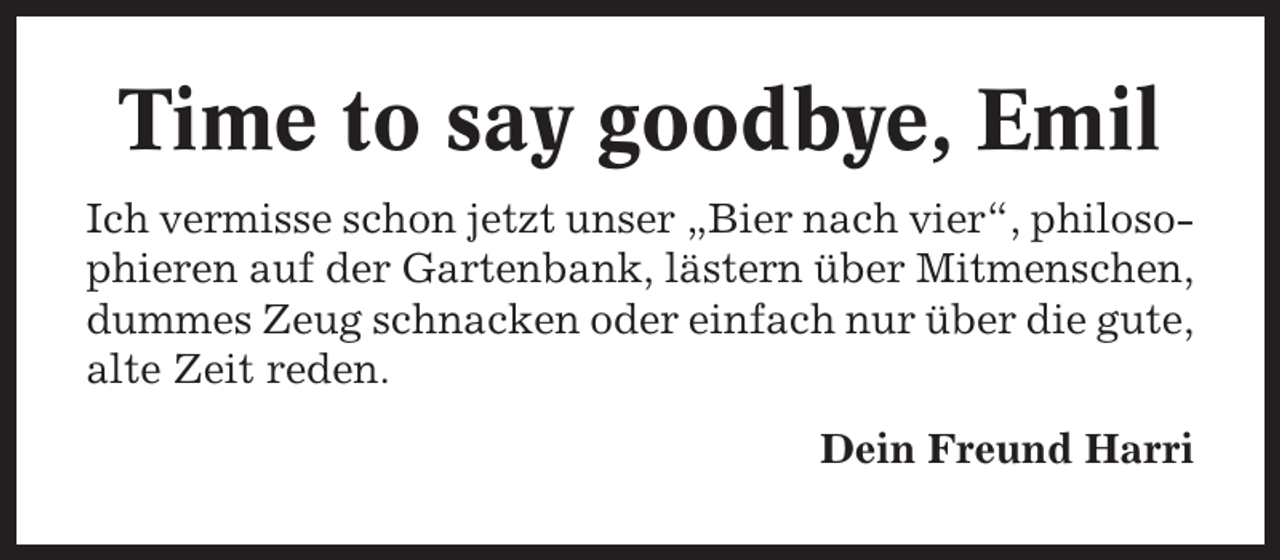 <p>Time to say goodbye, Emil<br />Ich vermisse schon jetzt unser „Bier nach vier“, philosophieren auf der Gartenbank, lästern über Mitmenschen,<br />dummes Zeug schnacken oder einfach nur über die gute,<br />alte Zeit reden.<br />Dein Freund Harri</p>