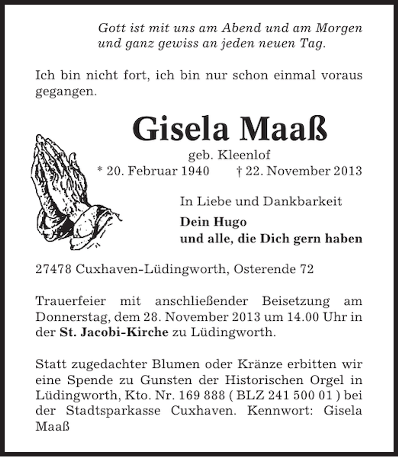 <p>Gott ist mit uns am Abend und am Morgen<br />und ganz gewiss an jeden neuen Tag.<br />Ich bin nicht fort, ich bin nur schon einmal voraus<br />gegangen.</p>
<p>Gisela Maaß<br />geb. Kleenlof<br />* 20. Februar 1940<br />† 22. November 2013<br />In Liebe und Dankbarkeit<br />Dein Hugo<br />und alle, die Dich gern haben<br />27478 Cuxhaven-Lüdingworth, Osterende 72<br />Trauerfeier mit anschließender Beisetzung am<br />Donnerstag, dem 28. November 2013 um 14.00 Uhr in<br />der St. Jacobi-Kirche zu Lüdingworth.<br />Statt zugedachter Blumen oder Kränze erbitten wir<br />eine Spende zu Gunsten der Historischen Orgel in<br />Lüdingworth, Kto. Nr. 169 888 ( BLZ 241 501 ) bei<br />der Stadtsparkasse Cuxhaven. Kennwort: Gisela<br />Maaß</p>