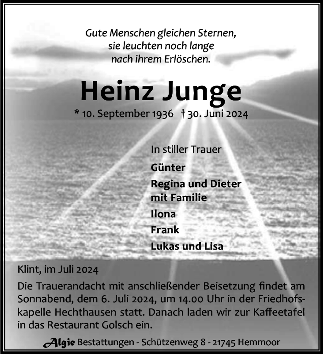<p>Gute Menschen gleichen Sternen,<br />sie leuchten noch lange<br />nach ihrem Erlöschen.</p><p>Heinz Junge</p><p>* 10. September 1936 † 30. Juni 2024<br />In stiller Trauer<br />Günter<br />Regina und Dieter<br />mit Familie<br />Ilona<br />Frank<br />Lukas und Lisa<br />Klint, im Juli 2024<br />Die Trauerandacht mit anschließender Beisetzung ﬁndet am<br />Sonnabend, dem 6. Juli 2024, um 14.00 Uhr in der Friedhofskapelle Hechthausen statt. Danach laden wir zur Kaﬀeetafel<br />in das Restaurant Golsch ein.<br />Algie Bestattungen - Schützenweg 8 - 21745 Hemmoor</p>