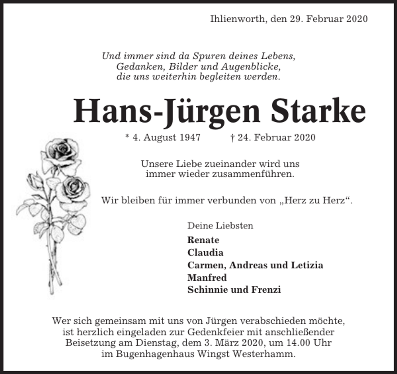 <p>Ihlienworth, den 29. Februar 2020</p><p>Und immer sind da Spuren deines Lebens,<br />Gedanken, Bilder und Augenblicke,<br />die uns weiterhin begleiten werden.</p><p>Hans-Jürgen Starke<br />* 4. August 1947</p><p>† 24. Februar 2020</p><p>Unsere Liebe zueinander wird uns<br />immer wieder zusammenführen.<br />Wir bleiben für immer verbunden von „Herz zu Herz“.<br />Deine Liebsten</p><p>Renate<br />Claudia<br />Carmen, Andreas und Letizia<br />Manfred<br />Schinnie und Frenzi<br />Wer sich gemeinsam mit uns von Jürgen verabschieden möchte,<br />ist herzlich eingeladen zur Gedenkfeier mit anschließender<br />Beisetzung am Dienstag, dem 3. März 2020, um 14.00 Uhr<br />im Bugenhagenhaus Wingst Westerhamm.</p>