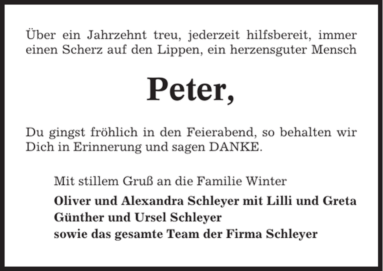 <p>Über ein Jahrzehnt treu, jederzeit hilfsbereit, immer<br />einen Scherz auf den Lippen, ein herzensguter Mensch</p><p>Peter,<br />Du gingst fröhlich in den Feierabend, so behalten wir<br />Dich in Erinnerung und sagen DANKE.<br />Mit stillem Gruß an die Familie Winter<br />Oliver und Alexandra Schleyer mit Lilli und Greta<br />Günther und Ursel Schleyer<br />sowie das gesamte Team der Firma Schleyer</p>