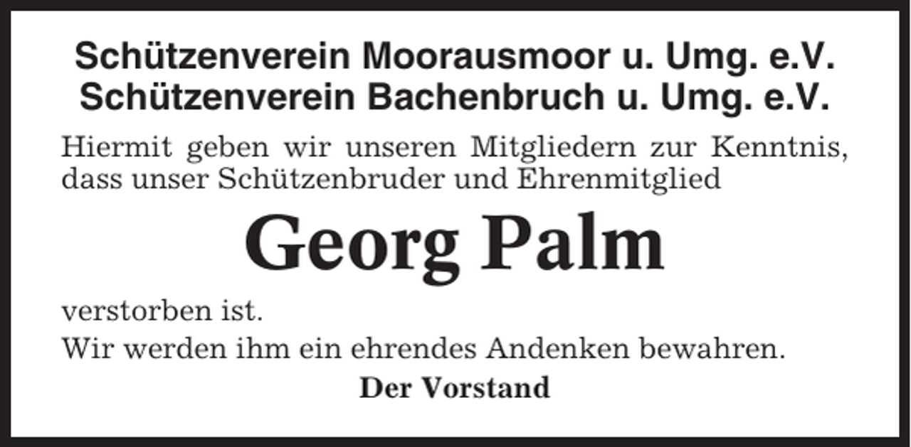 <p>Schützenverein Moorausmoor u. Umg. e.V.<br />Schützenverein Bachenbruch u. Umg. e.V.<br />Hiermit geben wir unseren Mitgliedern zur Kenntnis,<br />dass unser Schützenbruder und Ehrenmitglied</p><p>Georg Palm<br />verstorben ist.<br />Wir werden ihm ein ehrendes Andenken bewahren.<br />Der Vorstand</p>