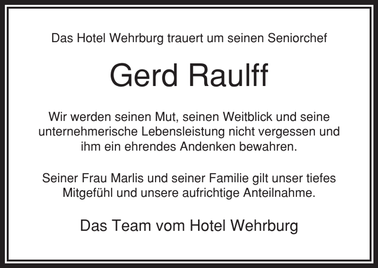 <p>Das Hotel Wehrburg trauert um seinen Seniorchef</p><p>Gerd Raulff<br />Wir werden seinen Mut, seinen Weitblick und seine<br />unternehmerische Lebensleistung nicht vergessen und<br />ihm ein ehrendes Andenken bewahren.<br />Seiner Frau Marlis und seiner Familie gilt unser tiefes<br />Mitgefühl und unsere aufrichtige Anteilnahme.</p><p>Das Team vom Hotel Wehrburg</p>