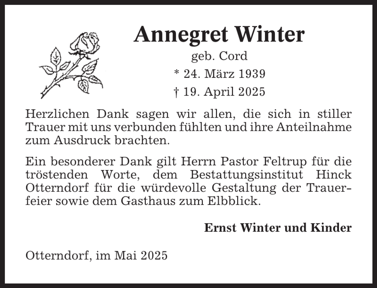 <p>Annegret Winter<br />geb. Cord<br />* 24. März 1939<br />† 19. April 2025<br />Herzlichen Dank sagen wir allen, die sich in stiller<br />Trauer mit uns verbunden fühlten und ihre Anteilnahme<br />zum Ausdruck brachten.<br />Ein besonderer Dank gilt Herrn Pastor Feltrup für die<br />tröstenden Worte, dem Bestattungsinstitut Hinck<br />Otterndorf für die würdevolle Gestaltung der Trauerfeier sowie dem Gasthaus zum Elbblick.<br />Ernst Winter und Kinder<br />Otterndorf, im Mai 2025</p>